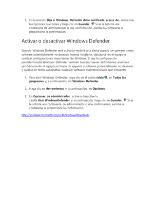 5. En la sección Elija si Windows Defender debe notificarle acerca de:, seleccione
las opciones que desee y haga clic en Guardar. Si se le solicita una
contraseña de administrador o una confirmación, escriba la contraseña o
proporcione la confirmación.
Activar o desactivar Windows Defender
Cuando Windows Defender esté activado recibirá una alerta cuando un spyware u otro
software potencialmente no deseado intenta instalarse, ejecutarse en el equipo o
cambiar configuraciones importantes de Windows. Si usa la configuración
predeterminada,Windows Defender también buscará nuevas definiciones, analizará
periódicamente el equipo en busca de spyware y software potencialmente no deseado
y quitará de forma automática cualquier software malintencionado que encuentre.
1. Para abrir Windows Defender, haga clic en el botón Inicio , en Todos los
programas y, a continuación, en Windows Defender.
2. Haga clic en Herramientas y, a continuación, en Opciones.
3. En Opciones de administrador, active o desactive la
casilla Usar WindowsDefender y, a continuación, haga clic en Guardar. Si se
le solicita una contraseña de administrador o una confirmación, escriba la
contraseña o proporcione la confirmación.
http://windows.microsoft.com/es-XL/windows/downloads
 