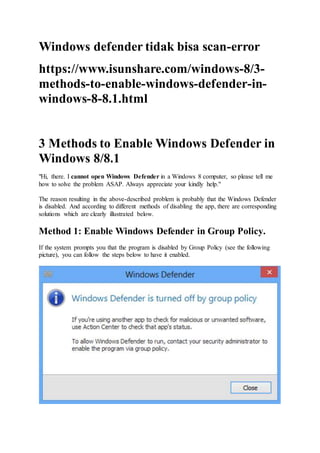 Windows defender tidak bisa scan-error
https://www.isunshare.com/windows-8/3-
methods-to-enable-windows-defender-in-
windows-8-8.1.html
3 Methods to Enable Windows Defender in
Windows 8/8.1
"Hi, there. I cannot open Windows Defender in a Windows 8 computer, so please tell me
how to solve the problem ASAP. Always appreciate your kindly help."
The reason resulting in the above-described problem is probably that the Windows Defender
is disabled. And according to different methods of disabling the app, there are corresponding
solutions which are clearly illustrated below.
Method 1: Enable Windows Defender in Group Policy.
If the system prompts you that the program is disabled by Group Policy (see the following
picture), you can follow the steps below to have it enabled.
 
