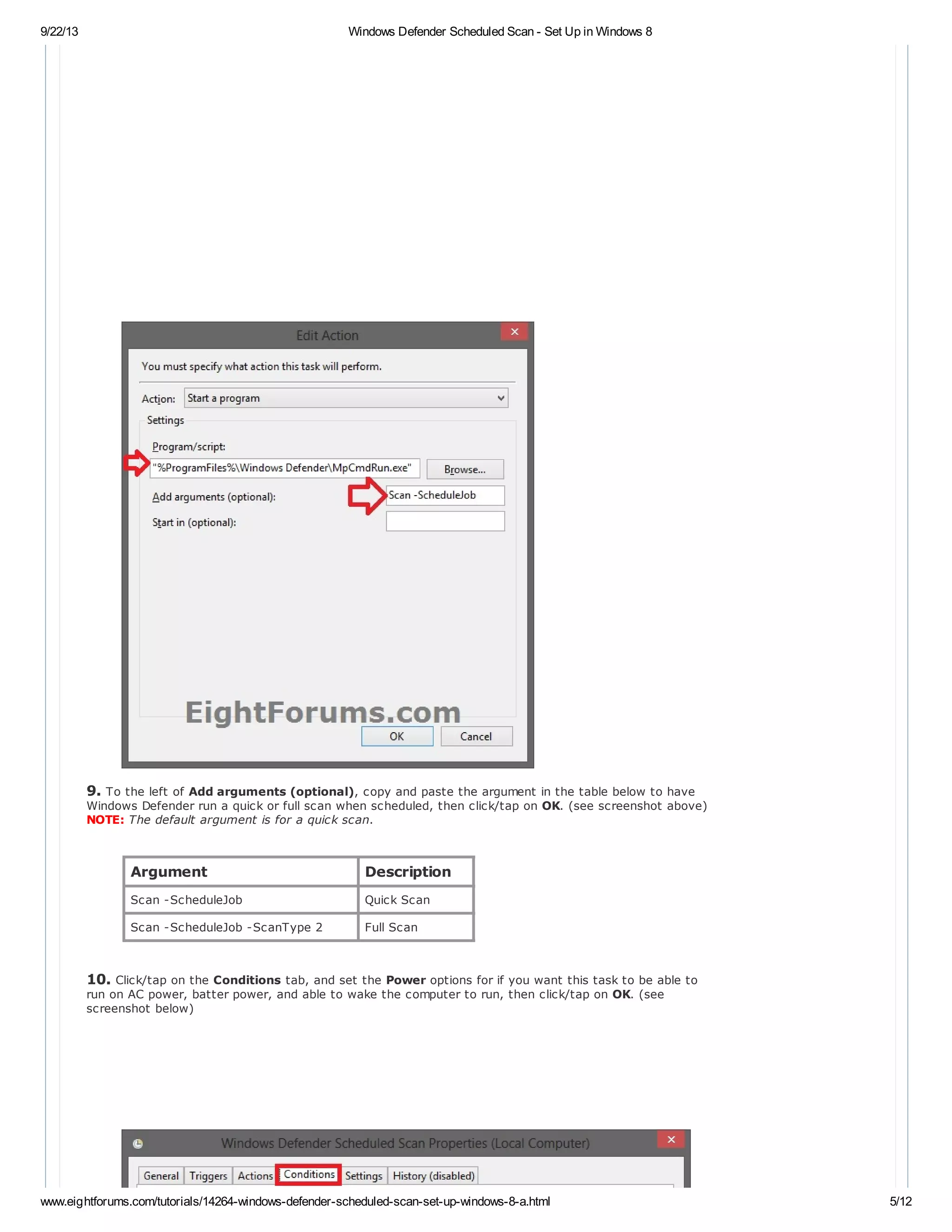 9/22/13 Windows Defender Scheduled Scan - Set Up in Windows 8
www.eightforums.com/tutorials/14264-windows-defender-scheduled-scan-set-up-windows-8-a.html 5/12
9. To the left of Add arguments (optional), copy and paste the argument in the table below to have
Windows Defender run a quick or full scan when scheduled, then click/tap on OK. (see screenshot above)
NOTE: The default argument is for a quick scan.
Argument Description
Scan -ScheduleJob Quick Scan
Scan -ScheduleJob -ScanType 2 Full Scan
10. Click/tap on the Conditions tab, and set the Power options for if you want this task to be able to
run on AC power, batter power, and able to wake the computer to run, then click/tap on OK. (see
screenshot below)
 