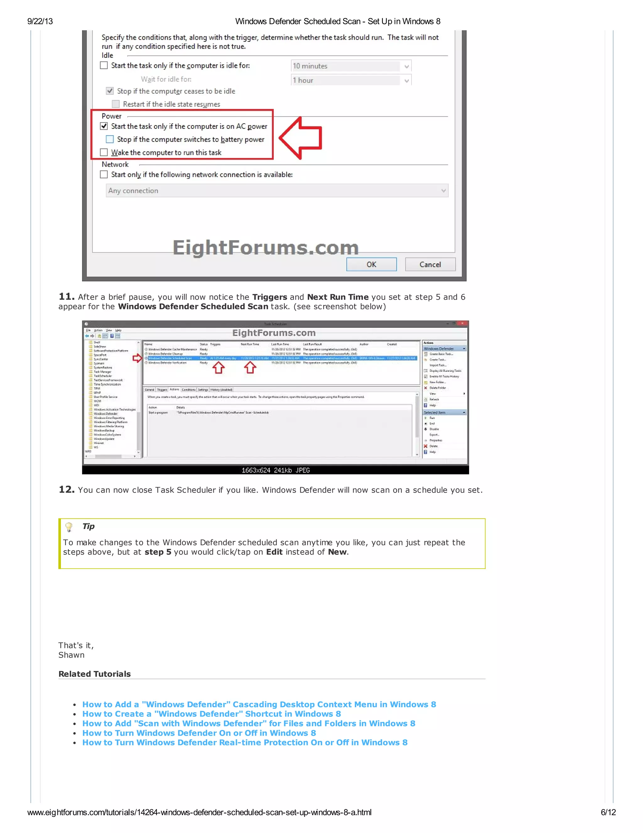 9/22/13 Windows Defender Scheduled Scan - Set Up in Windows 8
www.eightforums.com/tutorials/14264-windows-defender-scheduled-scan-set-up-windows-8-a.html 6/12
11. After a brief pause, you will now notice the Triggers and Next Run Time you set at step 5 and 6
appear for the Windows Defender Scheduled Scan task. (see screenshot below)
12. You can now close Task Scheduler if you like. Windows Defender will now scan on a schedule you set.
Tip
To make changes to the Windows Defender scheduled scan anytime you like, you can just repeat the
steps above, but at step 5 you would click/tap on Edit instead of New.
That's it,
Shawn
Related Tutorials
How to Add a "Windows Defender" Cascading Desktop Context Menu in Windows 8
How to Create a "Windows Defender" Shortcut in Windows 8
How to Add "Scan with Windows Defender" for Files and Folders in Windows 8
How to Turn Windows Defender On or Off in Windows 8
How to Turn Windows Defender Real-time Protection On or Off in Windows 8
 