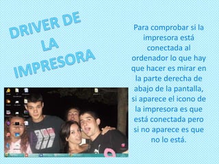 Para comprobar si la
     impresora está
      conectada al
ordenador lo que hay
que hacer es mirar en
 la parte derecha de
 abajo de la pantalla,
si aparece el icono de
 la impresora es que
 está conectada pero
 si no aparece es que
       no lo está.
 