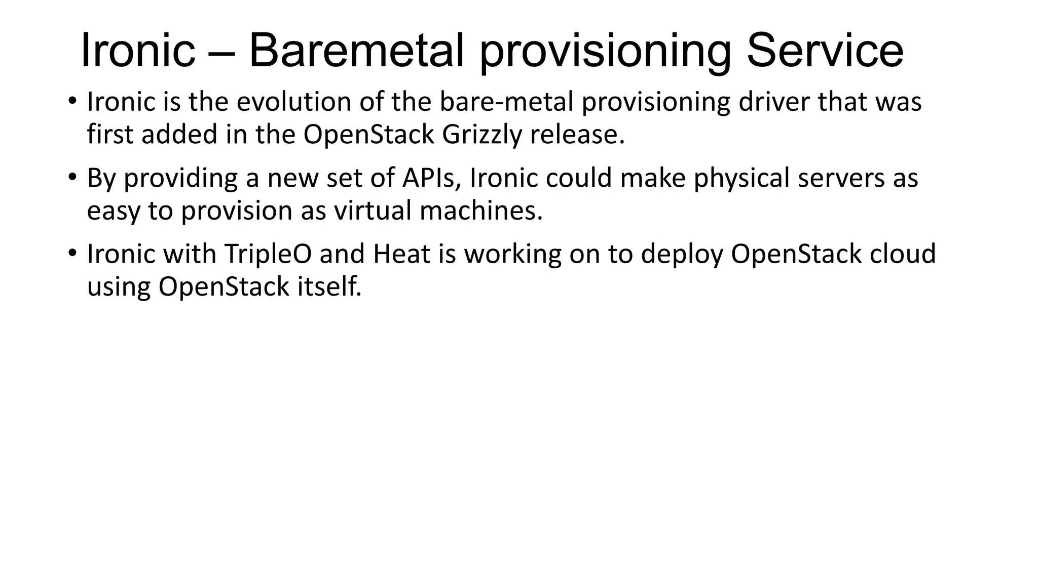 Ironic – Baremetal provisioning Service
• Ironic is the evolution of the bare-metal provisioning driver that was
first added in the OpenStack Grizzly release.
• By providing a new set of APIs, Ironic could make physical servers as
easy to provision as virtual machines.
• Ironic with TripleO and Heat is working on to deploy OpenStack cloud
using OpenStack itself.
 