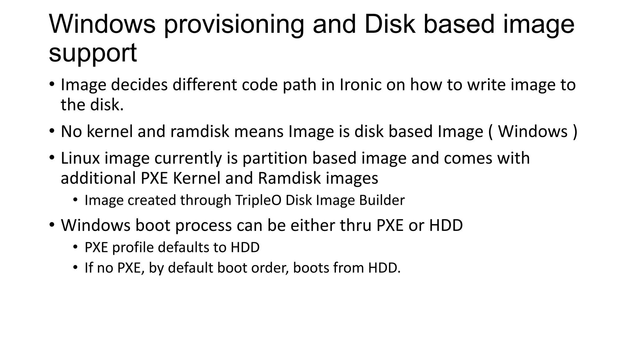 Windows provisioning and Disk based image
support
• Image decides different code path in Ironic on how to write image to
the disk.
• No kernel and ramdisk means Image is disk based Image ( Windows )
• Linux image currently is partition based image and comes with
additional PXE Kernel and Ramdisk images
• Image created through TripleO Disk Image Builder
• Windows boot process can be either thru PXE or HDD
• PXE profile defaults to HDD
• If no PXE, by default boot order, boots from HDD.
 