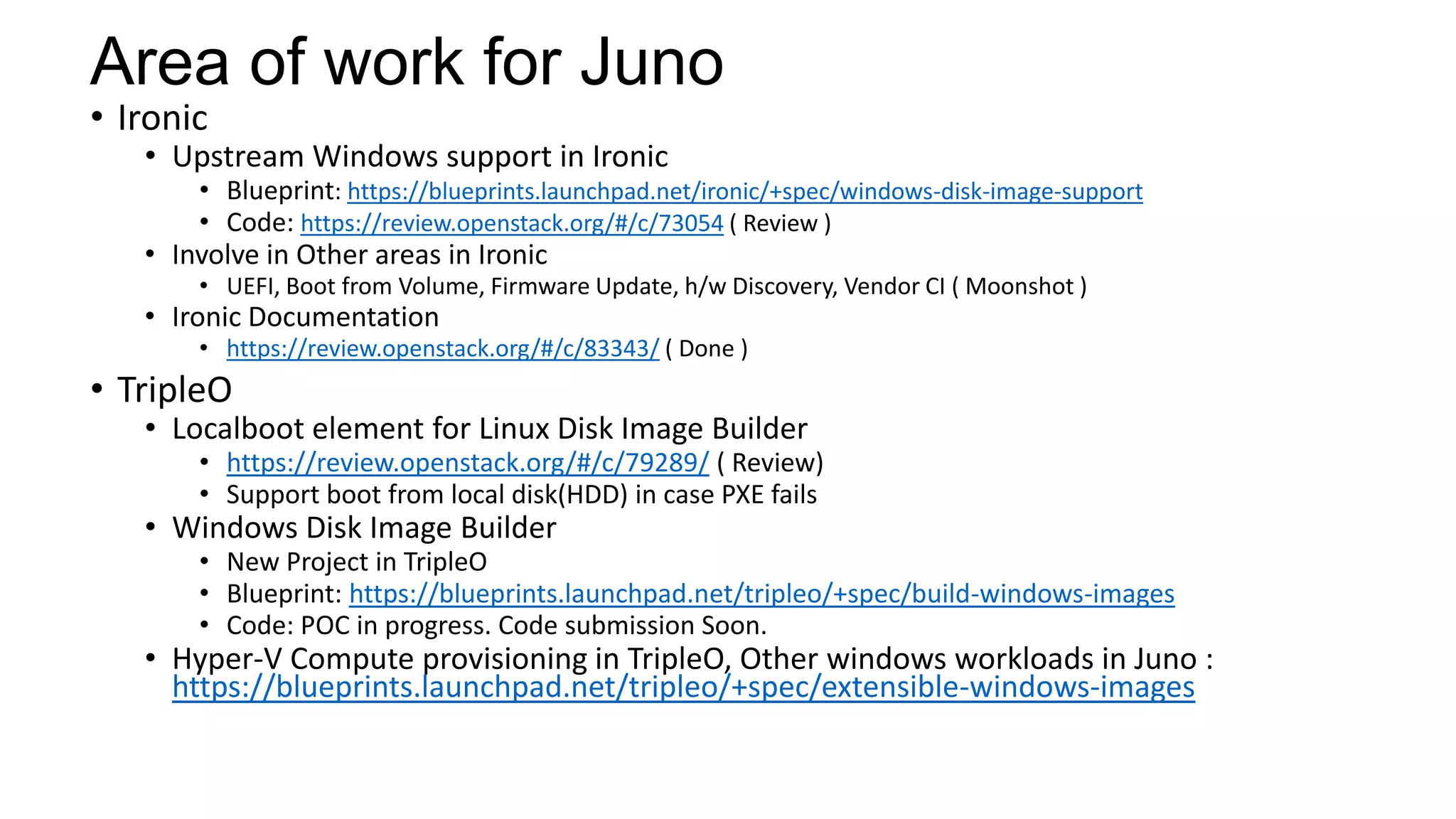 Area of work for Juno
• Ironic
• Upstream Windows support in Ironic
• Blueprint: https://blueprints.launchpad.net/ironic/+spec/windows-disk-image-support
• Code: https://review.openstack.org/#/c/73054 ( Review )
• Involve in Other areas in Ironic
• UEFI, Boot from Volume, Firmware Update, h/w Discovery, Vendor CI ( Moonshot )
• Ironic Documentation
• https://review.openstack.org/#/c/83343/ ( Done )
• TripleO
• Localboot element for Linux Disk Image Builder
• https://review.openstack.org/#/c/79289/ ( Review)
• Support boot from local disk(HDD) in case PXE fails
• Windows Disk Image Builder
• New Project in TripleO
• Blueprint: https://blueprints.launchpad.net/tripleo/+spec/build-windows-images
• Code: POC in progress. Code submission Soon.
• Hyper-V Compute provisioning in TripleO, Other windows workloads in Juno :
https://blueprints.launchpad.net/tripleo/+spec/extensible-windows-images
 