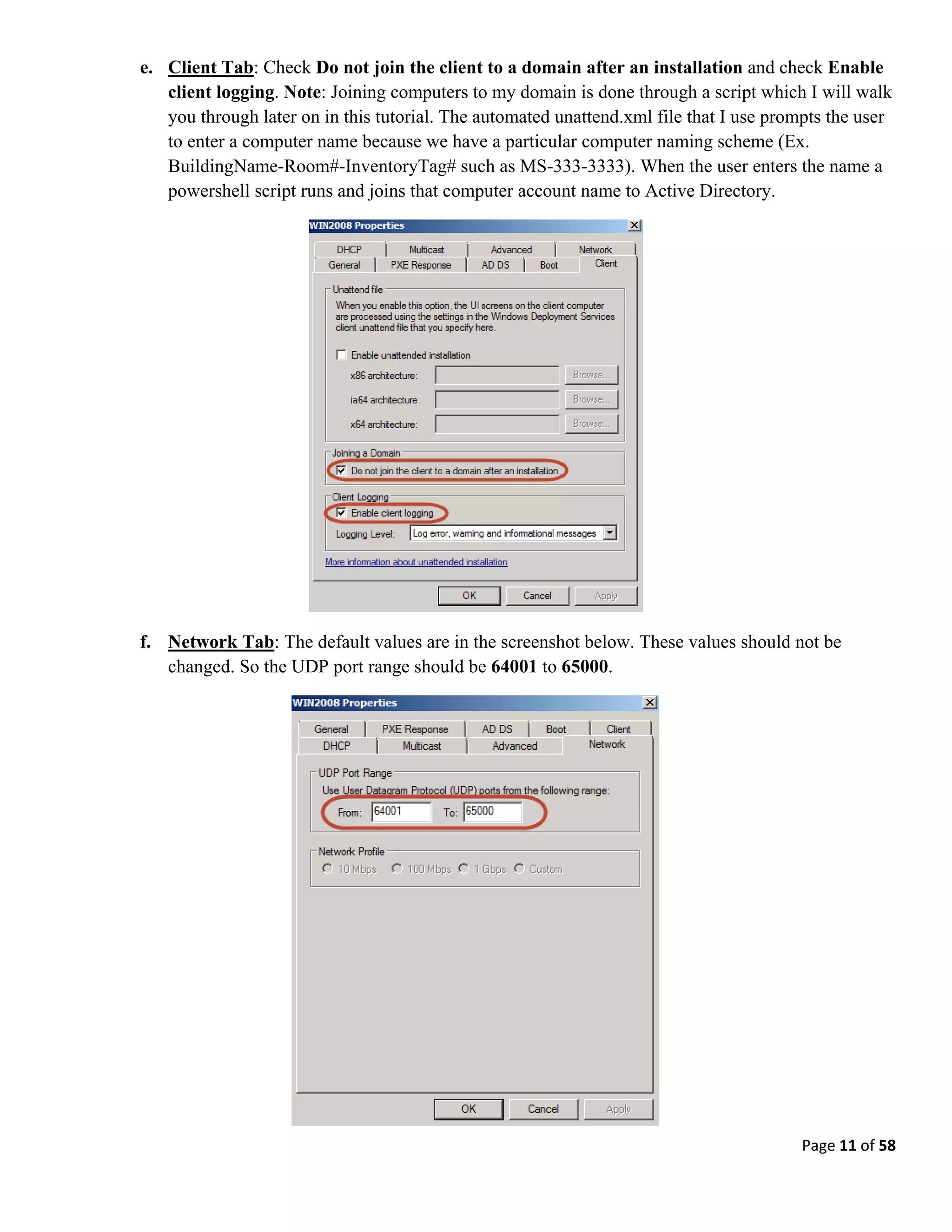 Page 11 of 58
e. Client Tab: Check Do not join the client to a domain after an installation and check Enable
client logging. Note: Joining computers to my domain is done through a script which I will walk
you through later on in this tutorial. The automated unattend.xml file that I use prompts the user
to enter a computer name because we have a particular computer naming scheme (Ex.
BuildingName-Room#-InventoryTag# such as MS-333-3333). When the user enters the name a
powershell script runs and joins that computer account name to Active Directory.
f. Network Tab: The default values are in the screenshot below. These values should not be
changed. So the UDP port range should be 64001 to 65000.
 