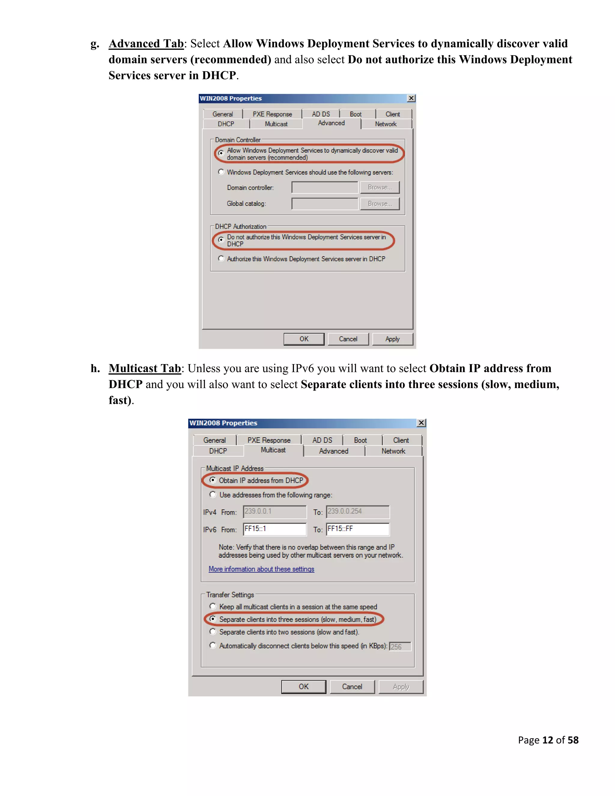 Page 12 of 58
g. Advanced Tab: Select Allow Windows Deployment Services to dynamically discover valid
domain servers (recommended) and also select Do not authorize this Windows Deployment
Services server in DHCP.
h. Multicast Tab: Unless you are using IPv6 you will want to select Obtain IP address from
DHCP and you will also want to select Separate clients into three sessions (slow, medium,
fast).
 