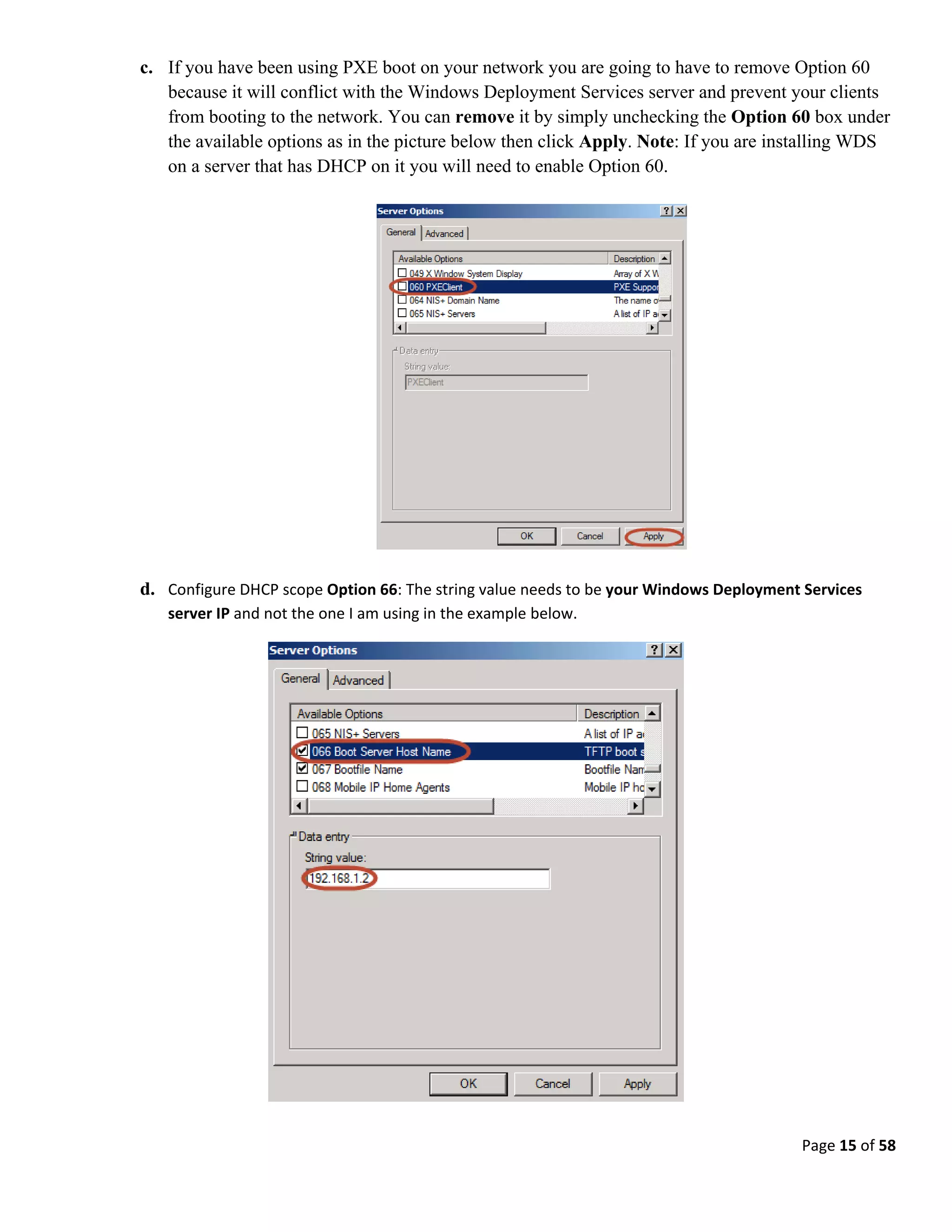 Page 15 of 58
c. If you have been using PXE boot on your network you are going to have to remove Option 60
because it will conflict with the Windows Deployment Services server and prevent your clients
from booting to the network. You can remove it by simply unchecking the Option 60 box under
the available options as in the picture below then click Apply. Note: If you are installing WDS
on a server that has DHCP on it you will need to enable Option 60.
d. Configure DHCP scope Option 66: The string value needs to be your Windows Deployment Services
server IP and not the one I am using in the example below.
 