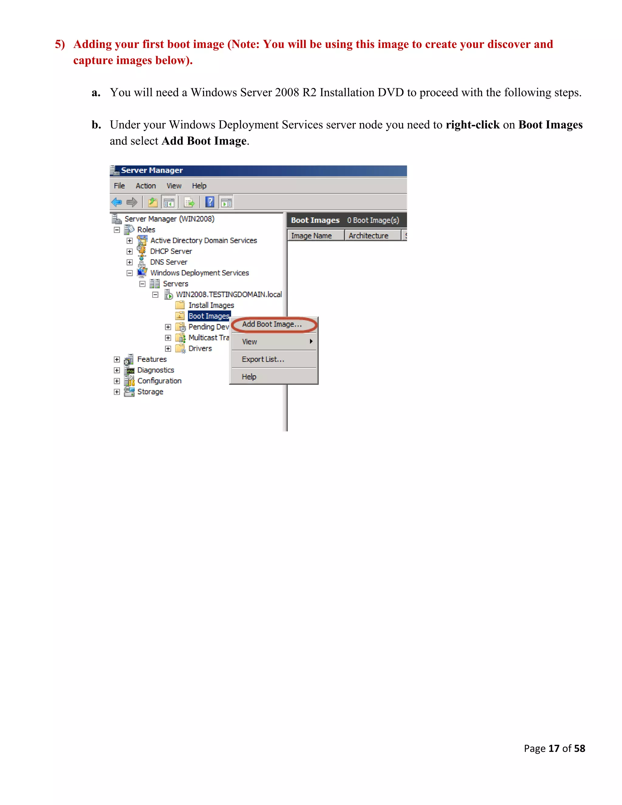 Page 17 of 58
5) Adding your first boot image (Note: You will be using this image to create your discover and
capture images below).
a. You will need a Windows Server 2008 R2 Installation DVD to proceed with the following steps.
b. Under your Windows Deployment Services server node you need to right-click on Boot Images
and select Add Boot Image.
 