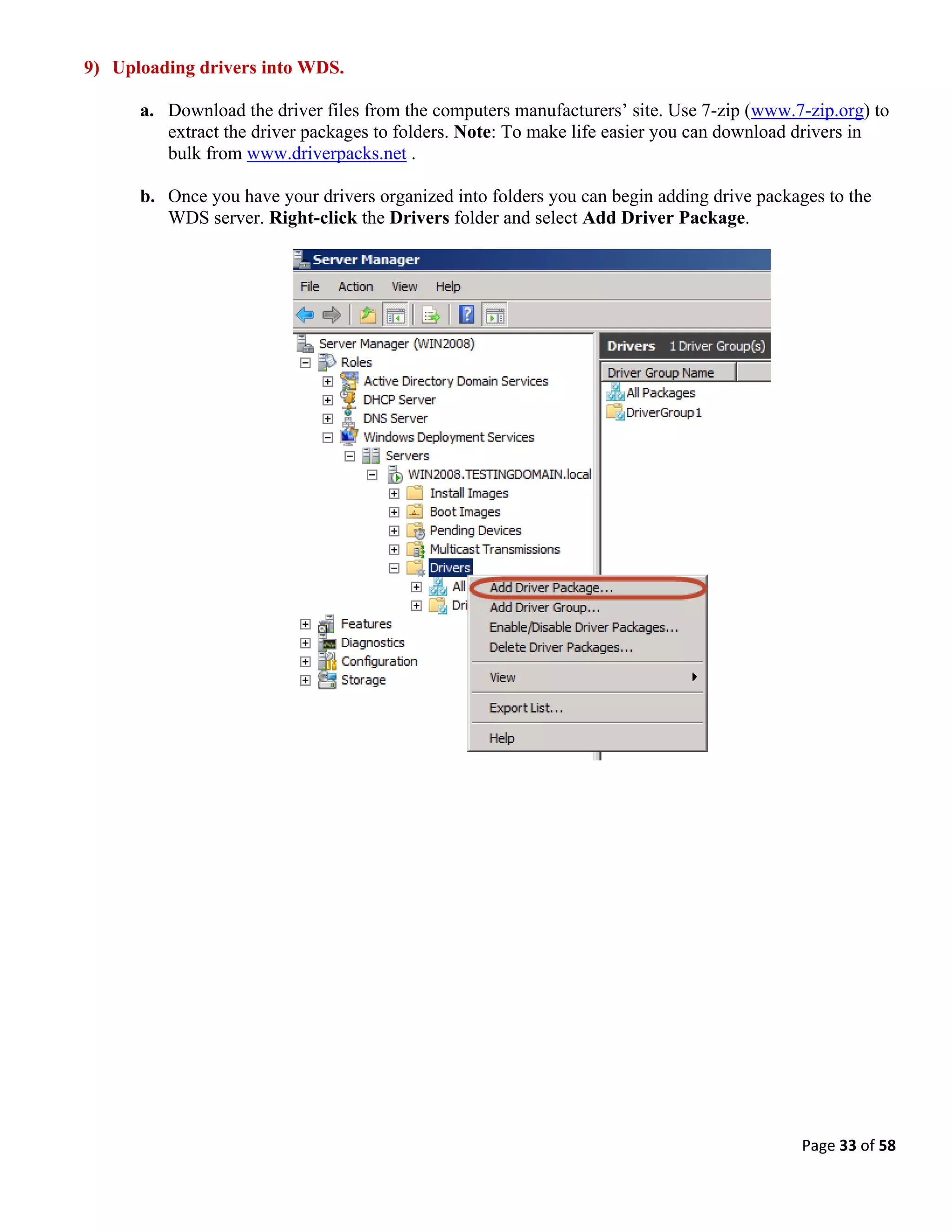 Page 33 of 58
9) Uploading drivers into WDS.
a. Download the driver files from the computers manufacturers’ site. Use 7-zip (www.7-zip.org) to
extract the driver packages to folders. Note: To make life easier you can download drivers in
bulk from www.driverpacks.net .
b. Once you have your drivers organized into folders you can begin adding drive packages to the
WDS server. Right-click the Drivers folder and select Add Driver Package.
 