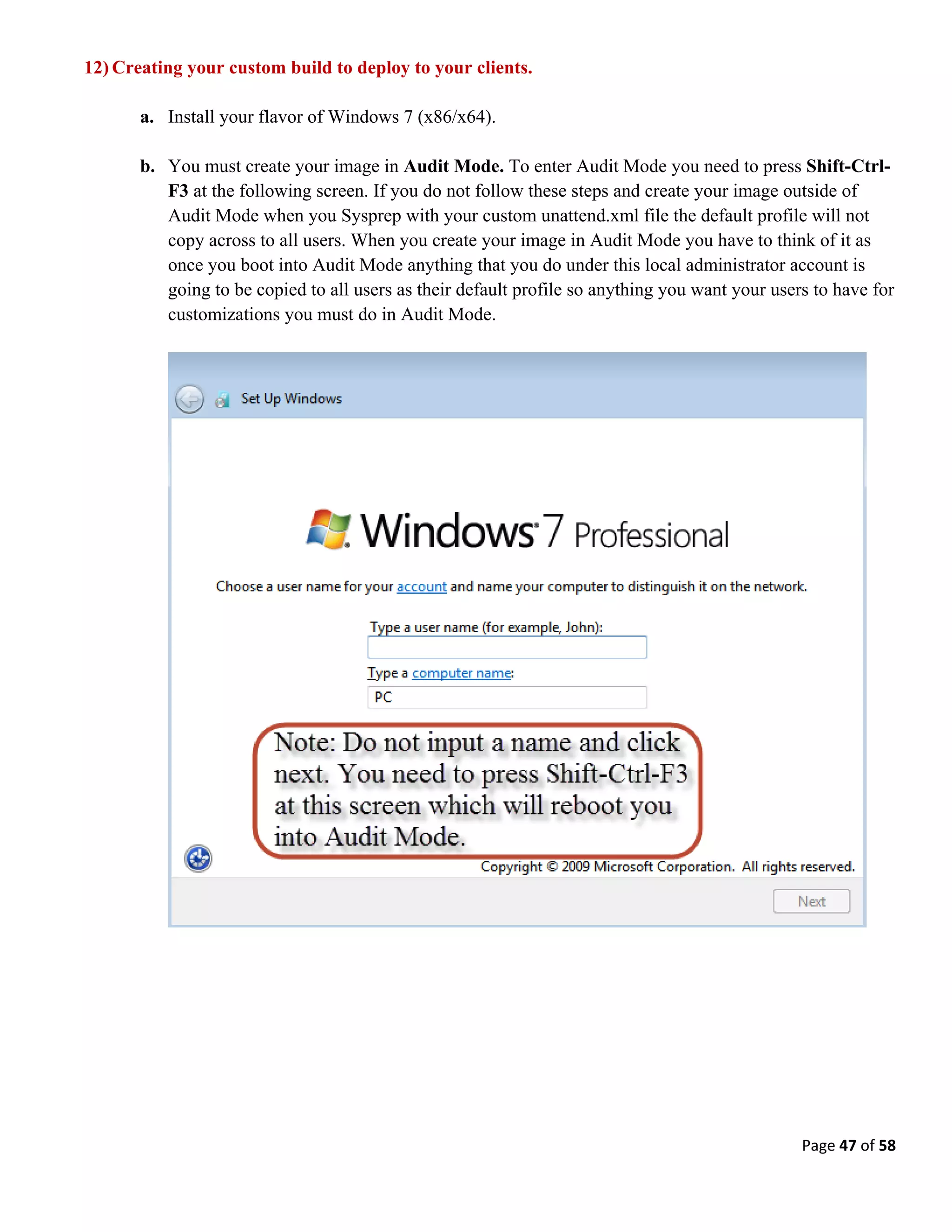 Page 47 of 58
12) Creating your custom build to deploy to your clients.
a. Install your flavor of Windows 7 (x86/x64).
b. You must create your image in Audit Mode. To enter Audit Mode you need to press Shift-Ctrl-
F3 at the following screen. If you do not follow these steps and create your image outside of
Audit Mode when you Sysprep with your custom unattend.xml file the default profile will not
copy across to all users. When you create your image in Audit Mode you have to think of it as
once you boot into Audit Mode anything that you do under this local administrator account is
going to be copied to all users as their default profile so anything you want your users to have for
customizations you must do in Audit Mode.
 