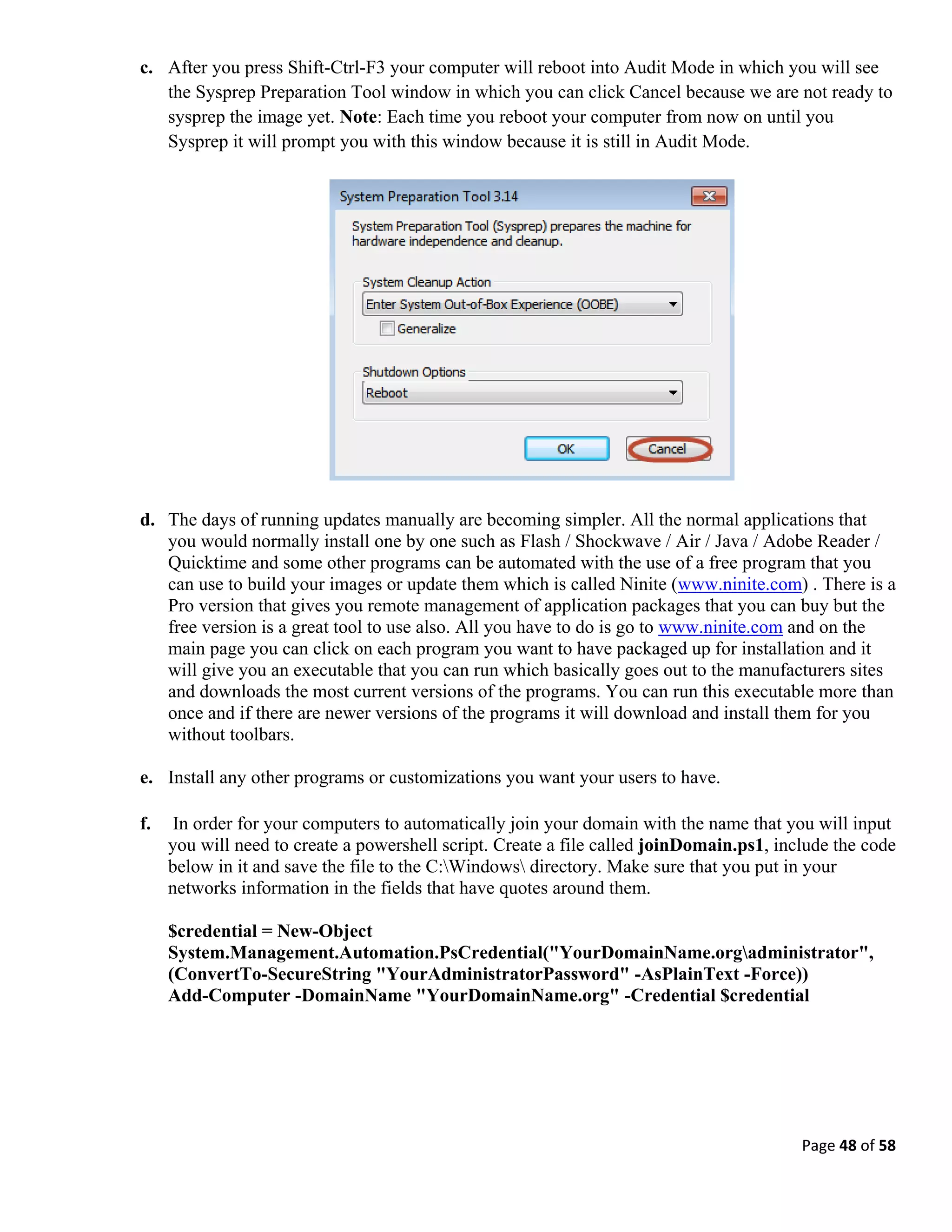 Page 48 of 58
c. After you press Shift-Ctrl-F3 your computer will reboot into Audit Mode in which you will see
the Sysprep Preparation Tool window in which you can click Cancel because we are not ready to
sysprep the image yet. Note: Each time you reboot your computer from now on until you
Sysprep it will prompt you with this window because it is still in Audit Mode.
d. The days of running updates manually are becoming simpler. All the normal applications that
you would normally install one by one such as Flash / Shockwave / Air / Java / Adobe Reader /
Quicktime and some other programs can be automated with the use of a free program that you
can use to build your images or update them which is called Ninite (www.ninite.com) . There is a
Pro version that gives you remote management of application packages that you can buy but the
free version is a great tool to use also. All you have to do is go to www.ninite.com and on the
main page you can click on each program you want to have packaged up for installation and it
will give you an executable that you can run which basically goes out to the manufacturers sites
and downloads the most current versions of the programs. You can run this executable more than
once and if there are newer versions of the programs it will download and install them for you
without toolbars.
e. Install any other programs or customizations you want your users to have.
f. In order for your computers to automatically join your domain with the name that you will input
you will need to create a powershell script. Create a file called joinDomain.ps1, include the code
below in it and save the file to the C:Windows directory. Make sure that you put in your
networks information in the fields that have quotes around them.
$credential = New-Object
System.Management.Automation.PsCredential("YourDomainName.orgadministrator",
(ConvertTo-SecureString "YourAdministratorPassword" -AsPlainText -Force))
Add-Computer -DomainName "YourDomainName.org" -Credential $credential
 