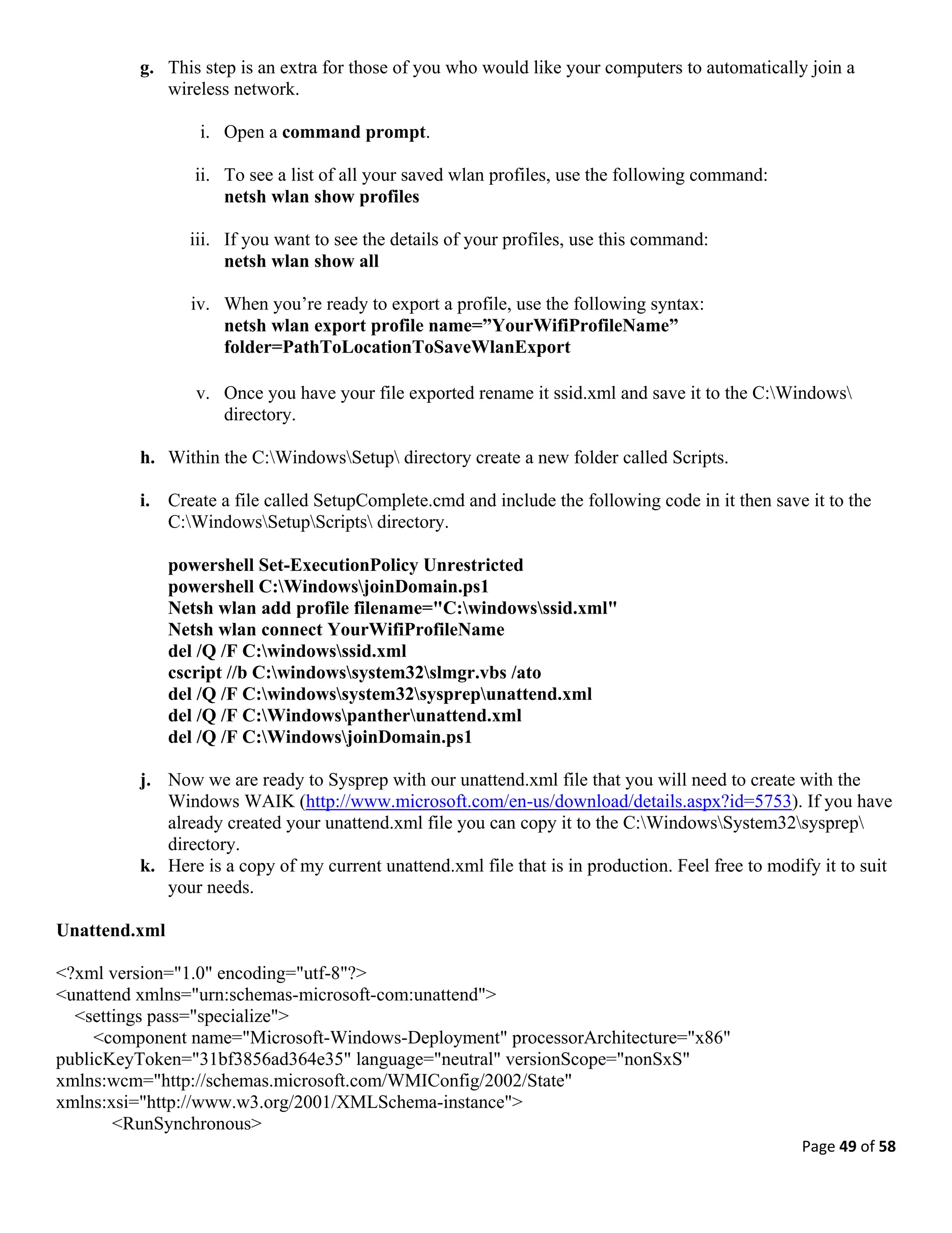 Page 49 of 58
g. This step is an extra for those of you who would like your computers to automatically join a
wireless network.
i. Open a command prompt.
ii. To see a list of all your saved wlan profiles, use the following command:
netsh wlan show profiles
iii. If you want to see the details of your profiles, use this command:
netsh wlan show all
iv. When you’re ready to export a profile, use the following syntax:
netsh wlan export profile name=”YourWifiProfileName”
folder=PathToLocationToSaveWlanExport
v. Once you have your file exported rename it ssid.xml and save it to the C:Windows
directory.
h. Within the C:WindowsSetup directory create a new folder called Scripts.
i. Create a file called SetupComplete.cmd and include the following code in it then save it to the
C:WindowsSetupScripts directory.
powershell Set-ExecutionPolicy Unrestricted
powershell C:WindowsjoinDomain.ps1
Netsh wlan add profile filename="C:windowsssid.xml"
Netsh wlan connect YourWifiProfileName
del /Q /F C:windowsssid.xml
cscript //b C:windowssystem32slmgr.vbs /ato
del /Q /F C:windowssystem32sysprepunattend.xml
del /Q /F C:Windowspantherunattend.xml
del /Q /F C:WindowsjoinDomain.ps1
j. Now we are ready to Sysprep with our unattend.xml file that you will need to create with the
Windows WAIK (http://www.microsoft.com/en-us/download/details.aspx?id=5753). If you have
already created your unattend.xml file you can copy it to the C:WindowsSystem32sysprep
directory.
k. Here is a copy of my current unattend.xml file that is in production. Feel free to modify it to suit
your needs.
Unattend.xml
<?xml version="1.0" encoding="utf-8"?>
<unattend xmlns="urn:schemas-microsoft-com:unattend">
<settings pass="specialize">
<component name="Microsoft-Windows-Deployment" processorArchitecture="x86"
publicKeyToken="31bf3856ad364e35" language="neutral" versionScope="nonSxS"
xmlns:wcm="http://schemas.microsoft.com/WMIConfig/2002/State"
xmlns:xsi="http://www.w3.org/2001/XMLSchema-instance">
<RunSynchronous>
 