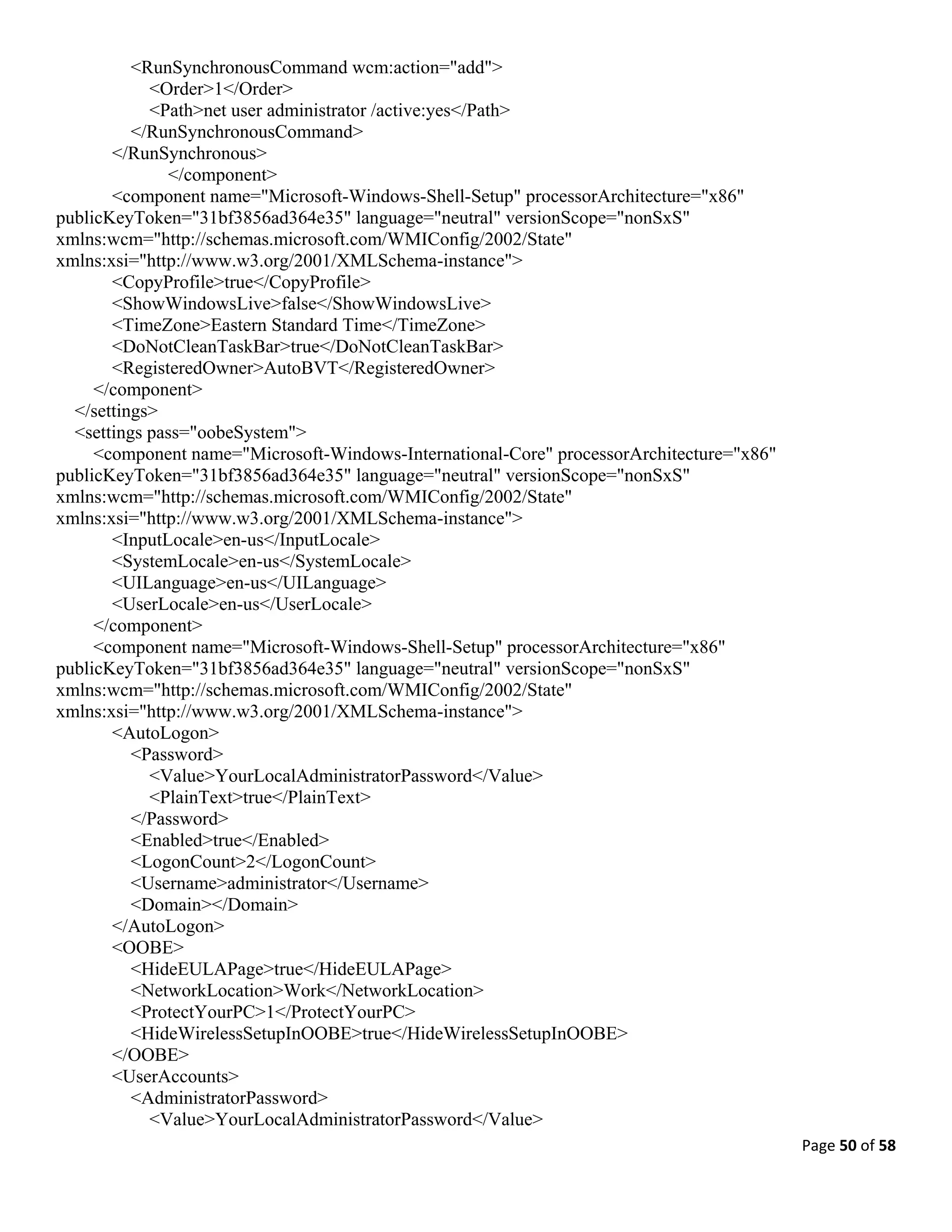 Page 50 of 58
<RunSynchronousCommand wcm:action="add">
<Order>1</Order>
<Path>net user administrator /active:yes</Path>
</RunSynchronousCommand>
</RunSynchronous>
</component>
<component name="Microsoft-Windows-Shell-Setup" processorArchitecture="x86"
publicKeyToken="31bf3856ad364e35" language="neutral" versionScope="nonSxS"
xmlns:wcm="http://schemas.microsoft.com/WMIConfig/2002/State"
xmlns:xsi="http://www.w3.org/2001/XMLSchema-instance">
<CopyProfile>true</CopyProfile>
<ShowWindowsLive>false</ShowWindowsLive>
<TimeZone>Eastern Standard Time</TimeZone>
<DoNotCleanTaskBar>true</DoNotCleanTaskBar>
<RegisteredOwner>AutoBVT</RegisteredOwner>
</component>
</settings>
<settings pass="oobeSystem">
<component name="Microsoft-Windows-International-Core" processorArchitecture="x86"
publicKeyToken="31bf3856ad364e35" language="neutral" versionScope="nonSxS"
xmlns:wcm="http://schemas.microsoft.com/WMIConfig/2002/State"
xmlns:xsi="http://www.w3.org/2001/XMLSchema-instance">
<InputLocale>en-us</InputLocale>
<SystemLocale>en-us</SystemLocale>
<UILanguage>en-us</UILanguage>
<UserLocale>en-us</UserLocale>
</component>
<component name="Microsoft-Windows-Shell-Setup" processorArchitecture="x86"
publicKeyToken="31bf3856ad364e35" language="neutral" versionScope="nonSxS"
xmlns:wcm="http://schemas.microsoft.com/WMIConfig/2002/State"
xmlns:xsi="http://www.w3.org/2001/XMLSchema-instance">
<AutoLogon>
<Password>
<Value>YourLocalAdministratorPassword</Value>
<PlainText>true</PlainText>
</Password>
<Enabled>true</Enabled>
<LogonCount>2</LogonCount>
<Username>administrator</Username>
<Domain></Domain>
</AutoLogon>
<OOBE>
<HideEULAPage>true</HideEULAPage>
<NetworkLocation>Work</NetworkLocation>
<ProtectYourPC>1</ProtectYourPC>
<HideWirelessSetupInOOBE>true</HideWirelessSetupInOOBE>
</OOBE>
<UserAccounts>
<AdministratorPassword>
<Value>YourLocalAdministratorPassword</Value>
 