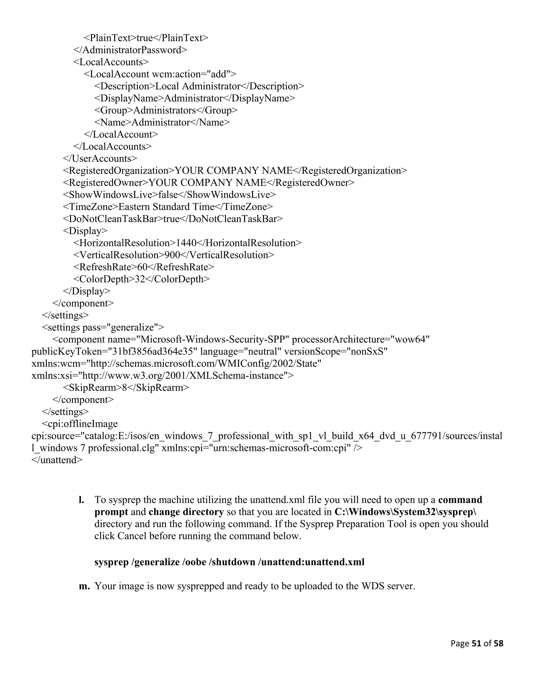 Page 51 of 58
<PlainText>true</PlainText>
</AdministratorPassword>
<LocalAccounts>
<LocalAccount wcm:action="add">
<Description>Local Administrator</Description>
<DisplayName>Administrator</DisplayName>
<Group>Administrators</Group>
<Name>Administrator</Name>
</LocalAccount>
</LocalAccounts>
</UserAccounts>
<RegisteredOrganization>YOUR COMPANY NAME</RegisteredOrganization>
<RegisteredOwner>YOUR COMPANY NAME</RegisteredOwner>
<ShowWindowsLive>false</ShowWindowsLive>
<TimeZone>Eastern Standard Time</TimeZone>
<DoNotCleanTaskBar>true</DoNotCleanTaskBar>
<Display>
<HorizontalResolution>1440</HorizontalResolution>
<VerticalResolution>900</VerticalResolution>
<RefreshRate>60</RefreshRate>
<ColorDepth>32</ColorDepth>
</Display>
</component>
</settings>
<settings pass="generalize">
<component name="Microsoft-Windows-Security-SPP" processorArchitecture="wow64"
publicKeyToken="31bf3856ad364e35" language="neutral" versionScope="nonSxS"
xmlns:wcm="http://schemas.microsoft.com/WMIConfig/2002/State"
xmlns:xsi="http://www.w3.org/2001/XMLSchema-instance">
<SkipRearm>8</SkipRearm>
</component>
</settings>
<cpi:offlineImage
cpi:source="catalog:E:/isos/en_windows_7_professional_with_sp1_vl_build_x64_dvd_u_677791/sources/instal
l_windows 7 professional.clg" xmlns:cpi="urn:schemas-microsoft-com:cpi" />
</unattend>
l. To sysprep the machine utilizing the unattend.xml file you will need to open up a command
prompt and change directory so that you are located in C:WindowsSystem32sysprep
directory and run the following command. If the Sysprep Preparation Tool is open you should
click Cancel before running the command below.
sysprep /generalize /oobe /shutdown /unattend:unattend.xml
m. Your image is now sysprepped and ready to be uploaded to the WDS server.
 