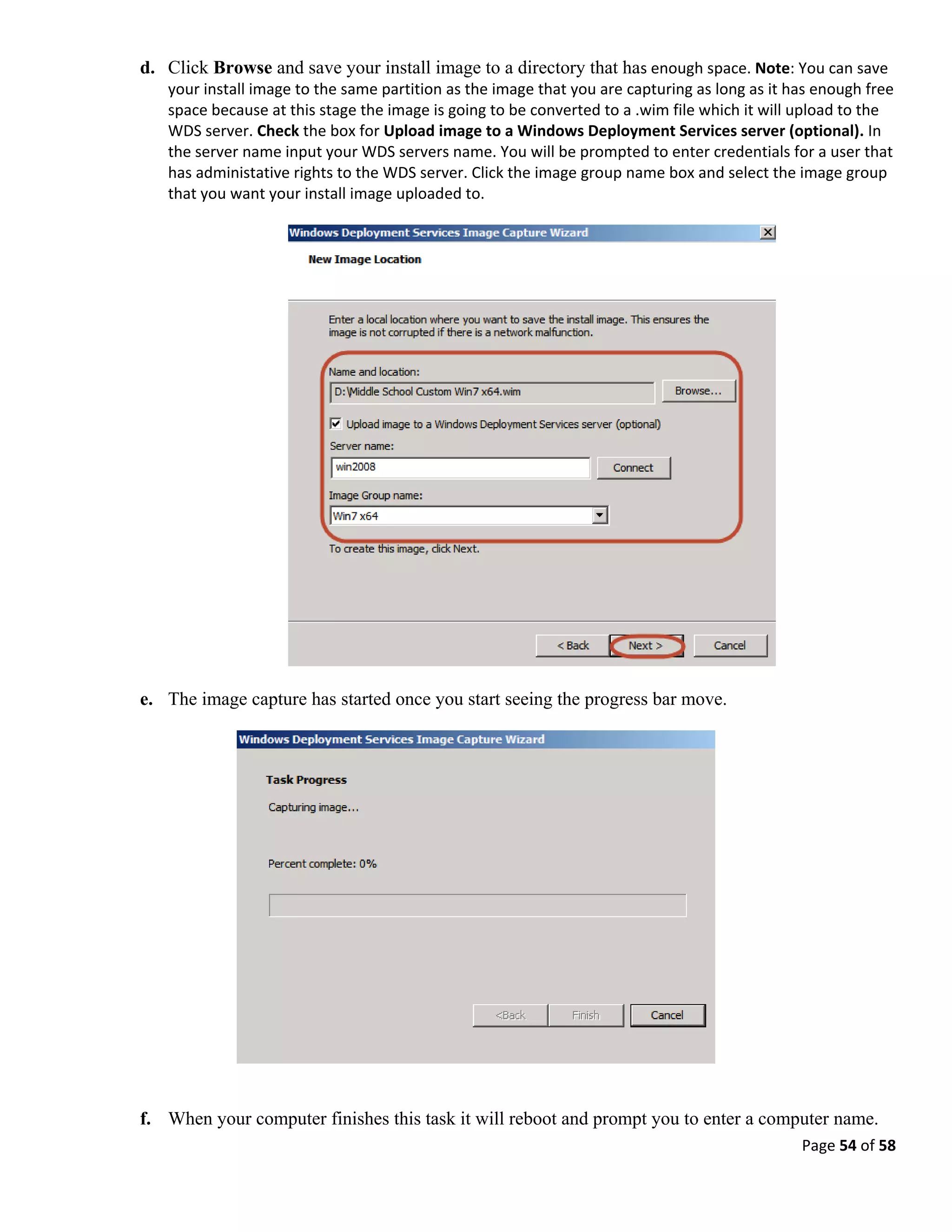 Page 54 of 58
d. Click Browse and save your install image to a directory that has enough space. Note: You can save
your install image to the same partition as the image that you are capturing as long as it has enough free
space because at this stage the image is going to be converted to a .wim file which it will upload to the
WDS server. Check the box for Upload image to a Windows Deployment Services server (optional). In
the server name input your WDS servers name. You will be prompted to enter credentials for a user that
has administative rights to the WDS server. Click the image group name box and select the image group
that you want your install image uploaded to.
e. The image capture has started once you start seeing the progress bar move.
f. When your computer finishes this task it will reboot and prompt you to enter a computer name.
 