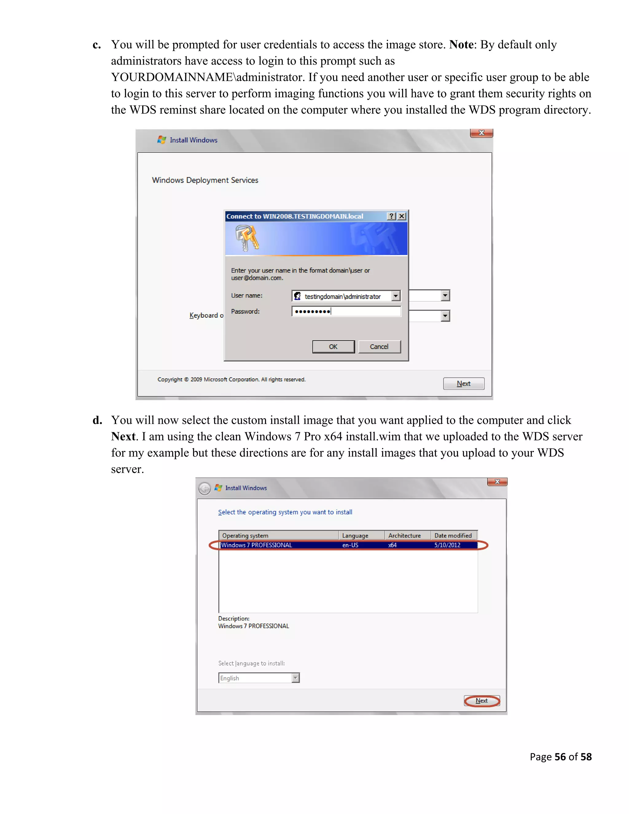 Page 56 of 58
c. You will be prompted for user credentials to access the image store. Note: By default only
administrators have access to login to this prompt such as
YOURDOMAINNAMEadministrator. If you need another user or specific user group to be able
to login to this server to perform imaging functions you will have to grant them security rights on
the WDS reminst share located on the computer where you installed the WDS program directory.
d. You will now select the custom install image that you want applied to the computer and click
Next. I am using the clean Windows 7 Pro x64 install.wim that we uploaded to the WDS server
for my example but these directions are for any install images that you upload to your WDS
server.
 