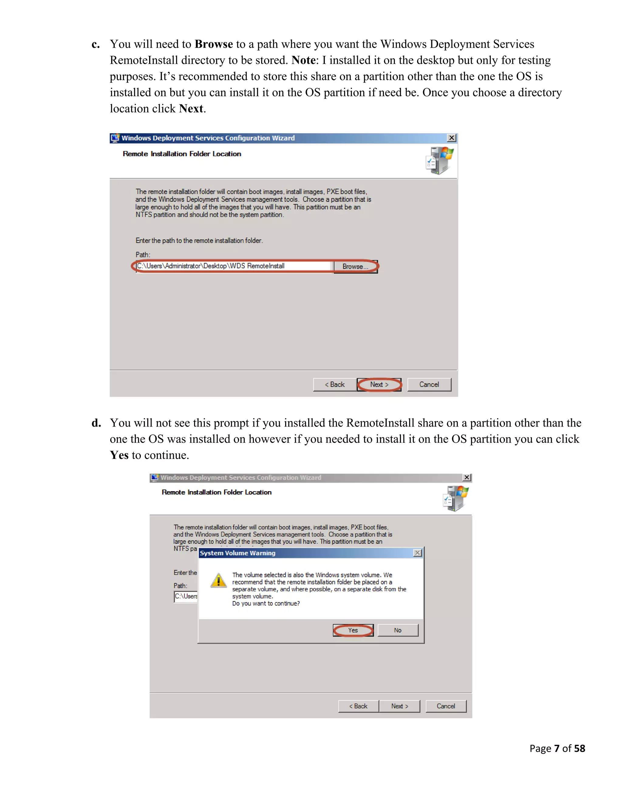 Page 7 of 58
c. You will need to Browse to a path where you want the Windows Deployment Services
RemoteInstall directory to be stored. Note: I installed it on the desktop but only for testing
purposes. It’s recommended to store this share on a partition other than the one the OS is
installed on but you can install it on the OS partition if need be. Once you choose a directory
location click Next.
d. You will not see this prompt if you installed the RemoteInstall share on a partition other than the
one the OS was installed on however if you needed to install it on the OS partition you can click
Yes to continue.
 
