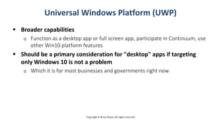 Copyright © Brian Noyes, All rights reserved
Universal Windows Platform (UWP)
 Broader capabilities
 Function as a desktop app or full screen app, participate in Continuum, use
other Win10 platform features
 Should be a primary consideration for "desktop" apps if targeting
only Windows 10 is not a problem
 Which it is for most businesses and governments right now
 