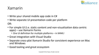 Copyright © Brian Noyes, All rights reserved
Xamarin
• Write your shared mobile app code in C#
• Write separate UI presentation code per platform
OR:
• For simple UI (i.e. static content and non-visualization data centric
apps) – use Xamarin Forms
• One UI definition for multiple platforms – in XAML!
• Great integration with Visual Studio
• Separate cross-plat Xamarin Studio for consistent experience on Mac
and Windows
• Good tooling and great ecosystem
 