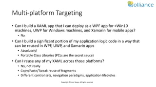 Copyright © Brian Noyes, All rights reserved
Multi-platform Targeting
• Can I build a XAML app that I can deploy as a WPF app for <Win10
machines, UWP for Windows machines, and Xamarin for mobile apps?
• No
• Can I build a significant portion of my application logic code in a way that
can be reused in WPF, UWP, and Xamarin apps
• Absolutely!
• Portable Class Libraries (PCLs are the secret sauce)
• Can I reuse any of my XAML across those platforms?
• No, not really
• Copy/Paste/Tweak reuse of fragments
• Different control sets, navigation paradigms, application lifecycles
 