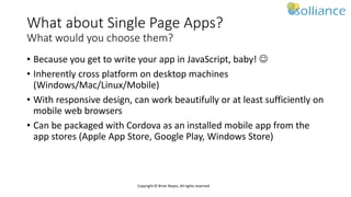 Copyright © Brian Noyes, All rights reserved
What about Single Page Apps?
What would you choose them?
• Because you get to write your app in JavaScript, baby! 
• Inherently cross platform on desktop machines
(Windows/Mac/Linux/Mobile)
• With responsive design, can work beautifully or at least sufficiently on
mobile web browsers
• Can be packaged with Cordova as an installed mobile app from the
app stores (Apple App Store, Google Play, Windows Store)
 