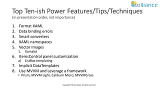 Copyright © Brian Noyes, All rights reserved
Top Ten-ish Power Features/Tips/Techniques
(in presentation order, not importance)
1. Format XAML
2. Data binding errors
3. Smart converters
4. XAML namespaces
5. Vector Images
1. Xamalot
6. ItemsControl panel customization
a) ListBox templating
7. Implicit DataTemplates
8. Use MVVM and Leverage a framework
• Prism, MVVM Light, Caliburn Micro, MVVMCross
 