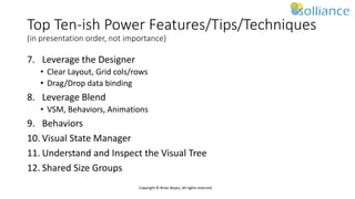 Copyright © Brian Noyes, All rights reserved
Top Ten-ish Power Features/Tips/Techniques
(in presentation order, not importance)
7. Leverage the Designer
• Clear Layout, Grid cols/rows
• Drag/Drop data binding
8. Leverage Blend
• VSM, Behaviors, Animations
9. Behaviors
10. Visual State Manager
11. Understand and Inspect the Visual Tree
12. Shared Size Groups
 