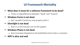 Copyright © Brian Noyes, All rights reserved
UI Framework Mortality
 What does it mean for a software framework to be dead?
 There is a big difference between “dead” and “mature”
 Windows Forms is not dead
 But I wouldn’t build any new projects with it
 Silverlight is not dead
 But it is in the trauma unit on life support
 Windows Phone is not dead
 But it has been bloodied on the battlefield and its fate is uncertain
 WPF is alive and well
 