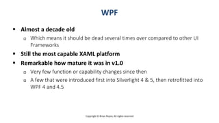 Copyright © Brian Noyes, All rights reserved
WPF
 Almost a decade old
 Which means it should be dead several times over compared to other UI
Frameworks
 Still the most capable XAML platform
 Remarkable how mature it was in v1.0
 Very few function or capability changes since then
 A few that were introduced first into Silverlight 4 & 5, then retrofitted into
WPF 4 and 4.5
 