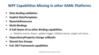 Copyright © Brian Noyes, All rights reserved
WPF Capabilities Missing in other XAML Platforms
 Data binding validation
 Implicit DataTemplates
 DynamicResources
 Multi-Bindings
 A half dozen of so other Binding capabilities
 Relative source, Async, update trigger, fallback values, target null value…
 DependencyProperty change callbacks
 Shared Size Groups
 Full .NET framework capabilities
 