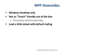 Copyright © Brian Noyes, All rights reserved
WPF Downsides
 Windows Desktop only
 Not as “Touch” friendly out of the box
 Third party control suites help
 Look a little dated with default styling
 