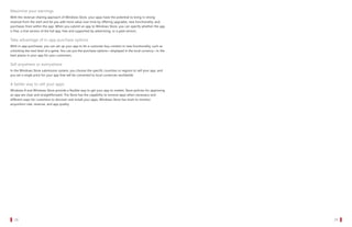 Maximize your earnings
   With the revenue-sharing approach of Windows Store, your apps have the potential to bring in strong
   revenue from the start and let you add more value over time by offering upgrades, new functionality, and
   purchases from within the app. When you submit an app to Windows Store, you can specify whether the app
   is free, a trial version of the full app, free and supported by advertising, or a paid version.

   Take advantage of in-app purchase options
   With in-app purchases, you can set up your app to let a customer buy content or new functionality, such as
   unlocking the next level of a game. You can put the purchase options—displayed in the local currency—in the
   best places in your app for your customers.

   Sell anywhere or everywhere
   In the Windows Store submission system, you choose the specific countries or regions to sell your app, and
   you set a single price for your app that will be converted to local currencies worldwide.

   A better way to sell your apps
   Windows 8 and Windows Store provide a flexible way to get your app to market. Store policies for approving
   an app are clear and straightforward. The Store has the capability to remove apps when necessary and
   different ways for customers to discover and install your apps. Windows Store has tools to monitor
   acquisition rate, revenue, and app quality.




		 28                                                                                                            		 29
 