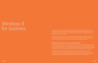 Windows 8
  for business   To help companies unleash the full power of their workforce, Windows 8 puts people at the center of
                 every experience. This means enabling personalized and seamless connections to people and information
                 while helping to protect sensitive data from device to data center with built-in malware resistance, strong
                 authentication, and data encryption.

                 Windows 8 works with today’s hardware. Combined with tools that simplify compatibility testing and
                 deployment, Windows 8 works with your existing client management infrastructure including compliance
                 and security processes. It helps IT pros keep their systems running smoothly and securely.



                 Mobility and connectivity virtually anywhere
                 With Windows 8, business users can seamlessly connect to content, devices, and people that are important
                 for work. With Windows To Go users will experience increased mobility and business continuity without the
                 need to carry a laptop or tablet. An encrypted USB device will securely start their managed business desktop
                 with access to corporate resources from any computer capable of running Windows 8, virtually anywhere.

                 DirectAccess helps remote users to securely access resources within a corporate network – such as
                 SharePoint sites, line of business applications, and file shares – without the need for a user-initiated
                 connection back to the corporate network. Windows 8 also uses metered connection services that inform
                 users about paid data usage, and enables users and apps to optimize for cost and bandwidth.




		 34                                                                                                    		 35
 