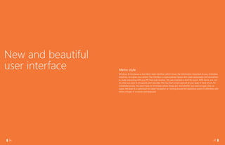 New and beautiful
  user interface      Metro style
                      Windows 8 introduces a new Metro style interface, which shows the information important to you, embodies
                      simplicity, and gives you control. The interface is a personalized layout with clean typography and animations
                      to make interacting with your PC fluid and intuitive. The new interface is built for touch. With touch, you can
                      do what you want to do quickly and naturally. The new Start screen puts all of your apps in front of you for
                      immediate access. You don’t have to remember where things are. And whether you want to type, click, or
                      swipe, Windows 8 is optimized for easier navigation so moving around the operating system is effortless with
                      either a finger, or a mouse and keyboard.




		 06                                                                                                         		 07
 