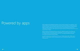 Powered by apps   Metro style apps built for Windows 8 are beautiful, intuitive, and the focal point of your experience. They’re
                     immersive, filling your entire screen so there are no distractions. Apps can adapt to a variety of form factors
                     and screen resolutions, such as thin slates or large monitors, and can work on x86, x64, and ARM platforms.
                     Apps work together, making it easy to search, share, and send content between them. When you’re
                     connected to the Internet, your apps come alive with activity and show you the latest content so that you can
                     stay up to date at a glance.

                     Windows 8 gives you the important apps you need for your daily life, including a touch browser. And
                     Windows Store delivers everything you expect for getting apps. You’ll find the apps you want. You can
                     be confident that they’re very safe because we screen them. You’ll enjoy the flexibility of browsing,
                     downloading, and buying or trying (if available).

                     Your apps are ready for you on any Windows 8 PC you use—desktop, laptop, tablet—whether yours, a
                     friend’s, or a family member’s. With a connected account, you can download your apps and use them
                     wherever you are.




		 10                                                                                                         		 11
 