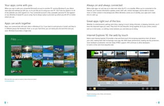 Your apps come with you                                                                                            Always on and always connected
   When you sign in with your connected Microsoft account to another PC running Windows 8, your Metro                 Metro style apps run and stay up to date even when the PC is on standby. When you’re connected to the
   style apps and settings go with you, so it’s just like you’re using your own PC. You’ll also be signed in to all   Internet, you’ll receive information updates, email, VoIP calls, instant messages, and be able to stream
   of the websites you were signed in to. Your connected account is like a portable, personal PC that appears         music or other content in the background. When Windows comes out of standby, your apps don’t need
   on any Windows 8-based PC you’re using. You’re always ready to pick back up where you left off no matter           time to catch up.
   where you are.


                                                                                                                      Great apps right out of the box
   Apps can work together                                                                                             Whether it’s entertainment, getting work done, staying in touch, being informed, or keeping memories, you’ll
   Apps can communicate with each other in Windows 8. So, if you want to send pictures in email, and they’re          have the important apps you need. They look rich and beautiful, bring together all of your online content,
   in different places like Facebook, Flickr, or on your hard drive, you can easily pick and send the ones you        and run in full screen, so nothing comes between you and what you’re doing.
   want. Windows 8 provides a single view.


                                                                                                                      Internet Explorer 10: the web by touch
                                                                                                                      Metro style Internet Explorer 10 provides a fast and fluid touch-first browsing experience that’s all about
                                                                                                                      your sites, making them feel increasingly more app-like. With faster performance, leading security protection,
                                                                                                                      more hardware acceleration, and site-ready HTML5 support, IE10 continues to allow developers
                                                                                                                      to build a richer and more beautiful web.




   Pick the files you want to send or share from one place




                                                                                                                      Touch browsing is fast, fluid, and intuitive




		 12                                                                                                                                                                                                         		 13
 