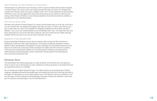 Touch browsing, not just browsing on a touch device
   Internet Explorer 10, optimized for touch browsing, is built for speed and fluidity. Gesture-based navigation
   is intuitive and fast. You can pan, zoom, and navigate naturally. And when you need it, the navigation bar
   includes touch-friendly controls for common navigation tasks. The IE 10 touch experience has all the benefits
   of Windows, so you can snap applications side by side and quickly access the charms for searching and
   sharing. Internet Explorer 10 delivers a touch browsing experience that makes the web feel as seamless as
   everything else on your Windows 8 device.

   Your sites are at the center
   The Metro style interface of Internet Explorer 10 is cleaner and the browser gets out of the way, so the focus
   is on your favorite sites. The navigation bar appears only when you want it, so there’s more room for your
   sites. A ready-when-you-need-it touch keyboard is intelligently integrated into the browser. Like IE9 on
   Windows 7, you can pin your favorite websites to the new Windows Start screen. This makes them feel more
   like an app because you can access them with a single tap. And if your favorite site has a Metro style app
   available, IE10 lets you know so you can just switch to the app if you want.

   Experience a more beautiful web
   By taking advantage of Windows and your device’s hardware, IE10 continues the IE9 commitment to
   loading sites so fast that it feels nearly instantaneous. The hardware acceleration pioneered in Internet
   Explorer 9 allows web developers and designers to build increasingly rich and immersive experiences. And
   because real-world security and privacy threats still plague the modern web, IE10 continues to provide a
   more secure and trusted browser. Building on the security platform of Windows and harnessing the
   world’s leading cloud-based reputation system, SmartScreen, Internet Explorer 10 will help keep you
   more secure when browsing the web.



   Windows Store
   The new Windows Store features great apps you might be familiar with and others you’ll love getting to
   know. It’s easy for you to find the apps you want, ranging from exciting new games, to the productivity tools
   you already know and trust on Windows.

   You can browse and compare thousands of apps—we make it easy for you by grouping apps in familiar
   categories, highlighting frequently downloaded apps, and showing how other users have rated what they’ve
   purchased. For many apps, you can try before buying if you’re a bit skeptical. Once you’ve decided, you can
   buy with peace of mind, knowing that downloaded apps have been screened and checked for viruses. And
   you can install your purchased apps on up to five Windows 8 PCs.




		 14                                                                                                               		 15
 