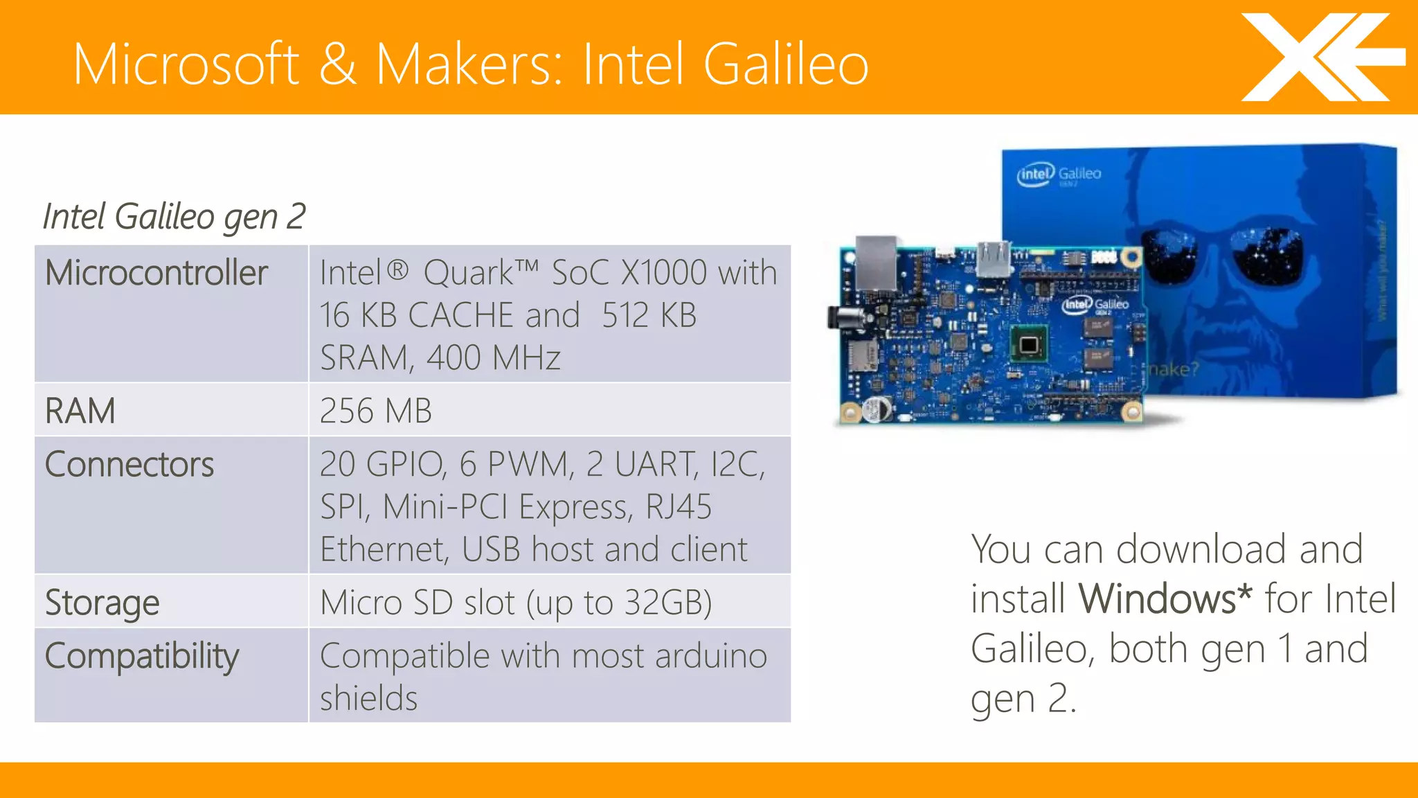 Microsoft & Makers: Intel Galileo 
Microcontroller Intel® Quark™ SoC X1000 with 
16 KB CACHE and 512 KB 
SRAM, 400 MHz 
RAM 256 MB 
Connectors 20 GPIO, 6 PWM, 2 UART, I2C, 
SPI, Mini-PCI Express, RJ45 
Ethernet, USB host and client 
Storage Micro SD slot (up to 32GB) 
Compatibility Compatible with most arduino 
shields 
You can download and 
install Windows* for Intel 
Galileo, both gen 1 and 
gen 2. 
Intel Galileo gen 2 
 