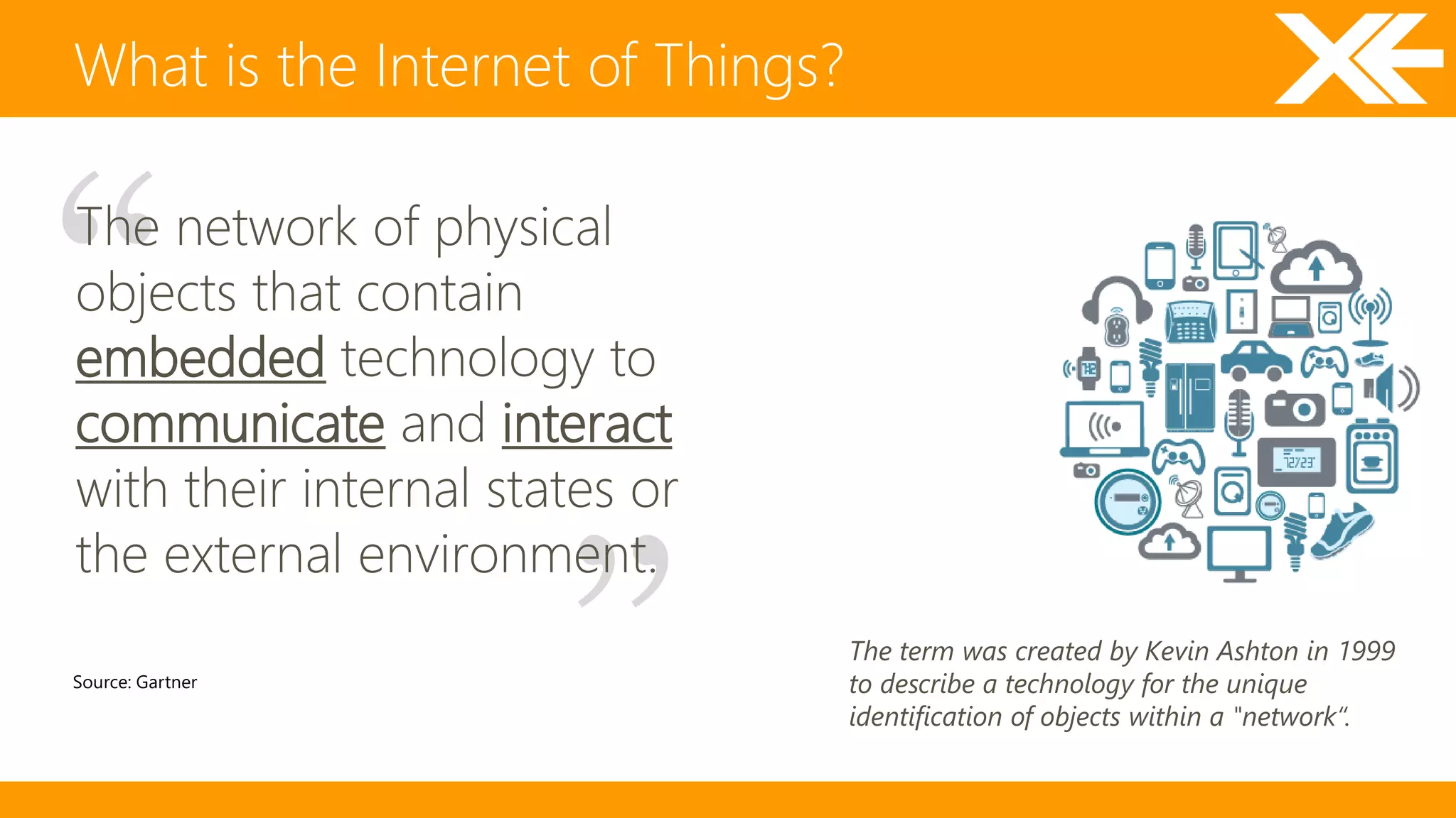 What is the Internet of Things? 
The network of physical 
objects that contain 
embedded technology to 
communicate and interact 
with their internal states or 
the external environment. 
Source: Gartner 
The term was created by Kevin Ashton in 1999 
to describe a technology for the unique 
identification of objects within a "network“. 
 