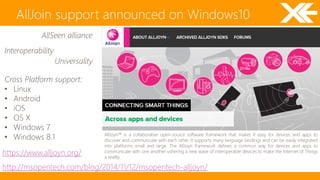 AllJoin support announced on Windows10 
https://www.alljoyn.org/ 
http://msopentech.com/blog/2014/11/12/msopentech-alljoyn/ 
Interoperability 
Universality 
Cross Platform support: 
• Linux 
• Android 
• iOS 
• OS X 
• Windows 7 
• Windows 8.1 
AllSeen alliance 
AllJoyn™ is a collaborative open-source software framework that makes it easy for devices and apps to 
discover and communicate with each other. It supports many language bindings and can be easily integrated 
into platforms small and large. The AllJoyn framework defines a common way for devices and apps to 
communicate with one another ushering a new wave of interoperable devices to make the Internet of Things 
a reality. 
 