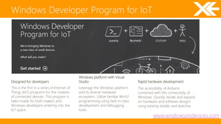 Windows Developer Program for IoT 
www.windowsondevices.com 
This is the first in a series of Internet of 
Things (IoT) programs for the creation 
of connected devices. This program is 
tailor-made for both makers and 
Windows developers entering into the 
IoT space. 
Leverage the Windows platform 
and its diverse hardware 
ecosystem. Utilize familiar Win32 
programming using best in-class 
development and debugging 
tools. 
The accessibility of Arduino 
combined with the connectivity of 
Windows. Quickly iterate and expand 
on hardware and software designs 
using existing shields and sketches 
Designed for developers 
Windows platform with Visual 
Studio Rapid hardware development 
 
