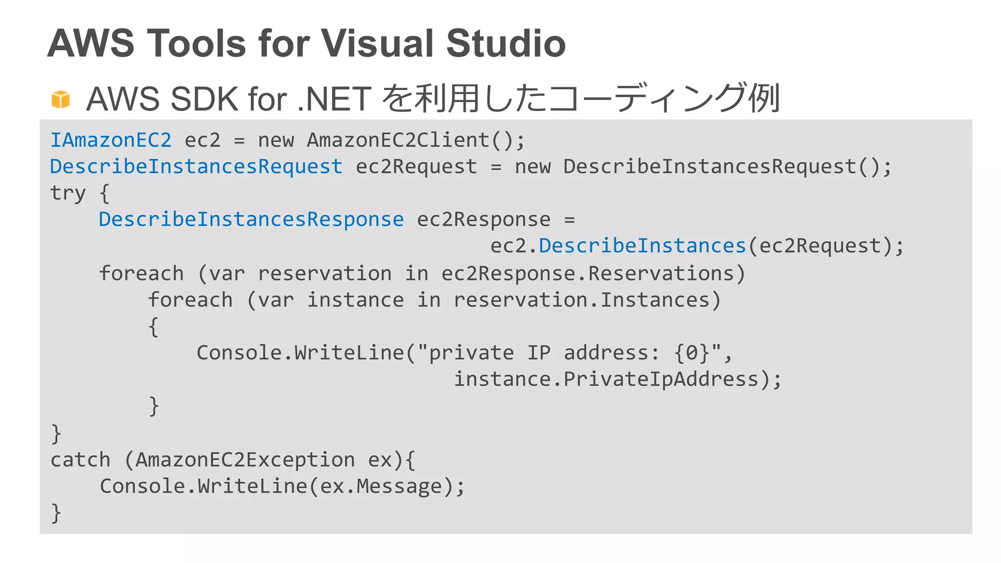 AWS Tools for Visual Studio
  AWS SDK for .NET を利利⽤用したコーディング例例
IAmazonEC2	
  ec2	
  =	
  new	
  AmazonEC2Client();	
  
DescribeInstancesRequest	
  ec2Request	
  =	
  new	
  DescribeInstancesRequest();	
  
try	
  {	
  	
  	
  	
  	
  
	
  	
  	
  	
  DescribeInstancesResponse	
  ec2Response	
  =	
  	
  
	
  	
  	
  	
  	
  	
  	
  	
  	
  	
  	
  	
  	
  	
  	
  	
  	
  	
  	
  	
  	
  	
  	
  	
  	
  	
  	
  	
  	
  	
  	
  	
  	
  	
  	
  	
  ec2.DescribeInstances(ec2Request);	
  	
  
	
  	
  	
  	
  foreach	
  (var	
  reservation	
  in	
  ec2Response.Reservations)	
  
	
  	
  	
  	
  	
  	
  	
  	
  foreach	
  (var	
  instance	
  in	
  reservation.Instances)	
  	
  	
  	
  
	
  	
  	
  	
  	
  	
  	
  	
  {	
  	
  	
  	
  	
  	
  	
  	
  	
  
	
  	
  	
  	
  	
  	
  	
  	
  	
  	
  	
  	
  Console.WriteLine("private	
  IP	
  address:	
  {0}",	
  
	
  	
  	
  	
  	
  	
  	
  	
  	
  	
  	
  	
  	
  	
  	
  	
  	
  	
  	
  	
  	
  	
  	
  	
  	
  	
  	
  	
  	
  	
  	
  	
  	
  instance.PrivateIpAddress);	
  	
  	
  	
  	
  
	
  	
  	
  	
  	
  	
  	
  	
  }	
  
}	
  
catch	
  (AmazonEC2Exception	
  ex){	
  
	
  Console.WriteLine(ex.Message);	
  
}	
  
 
