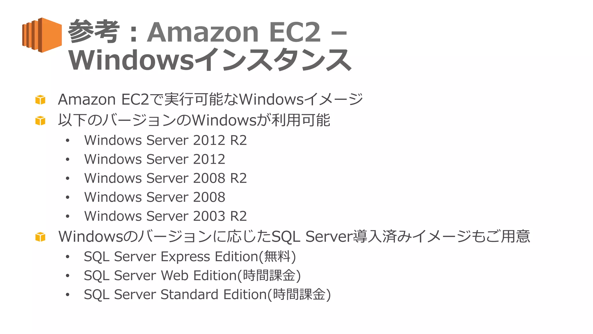 参考：Amazon  EC2  –  
Windowsインスタンス
  Amazon  EC2で実⾏行行可能なWindowsイメージ
  以下のバージョンのWindowsが利利⽤用可能
•  Windows  Server  2012  R2
•  Windows  Server  2012
•  Windows  Server  2008  R2
•  Windows  Server  2008
•  Windows  Server  2003  R2
  Windowsのバージョンに応じたSQL  Server導⼊入済みイメージもご⽤用意
•  SQL  Server  Express  Edition(無料料)
•  SQL  Server  Web  Edition(時間課⾦金金)
•  SQL  Server  Standard  Edition(時間課⾦金金)
 