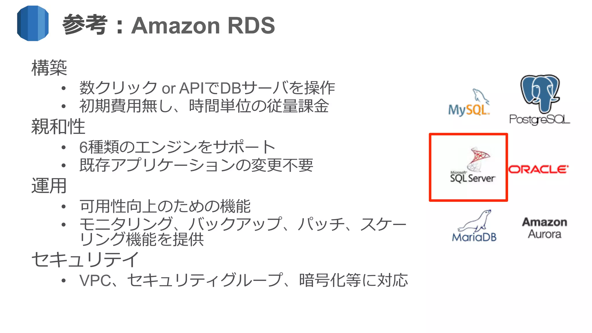 参考：Amazon RDS
構築
•  数クリック or APIでDBサーバを操作
•  初期費⽤用無し、時間単位の従量量課⾦金金
親和性
•  6種類のエンジンをサポート
•  既存アプリケーションの変更更不不要
運⽤用
•  可⽤用性向上のための機能
•  モニタリング、バックアップ、パッチ、スケー
リング機能を提供
セキュリテイ
•  VPC、セキュリティグループ、暗号化等に対応
 