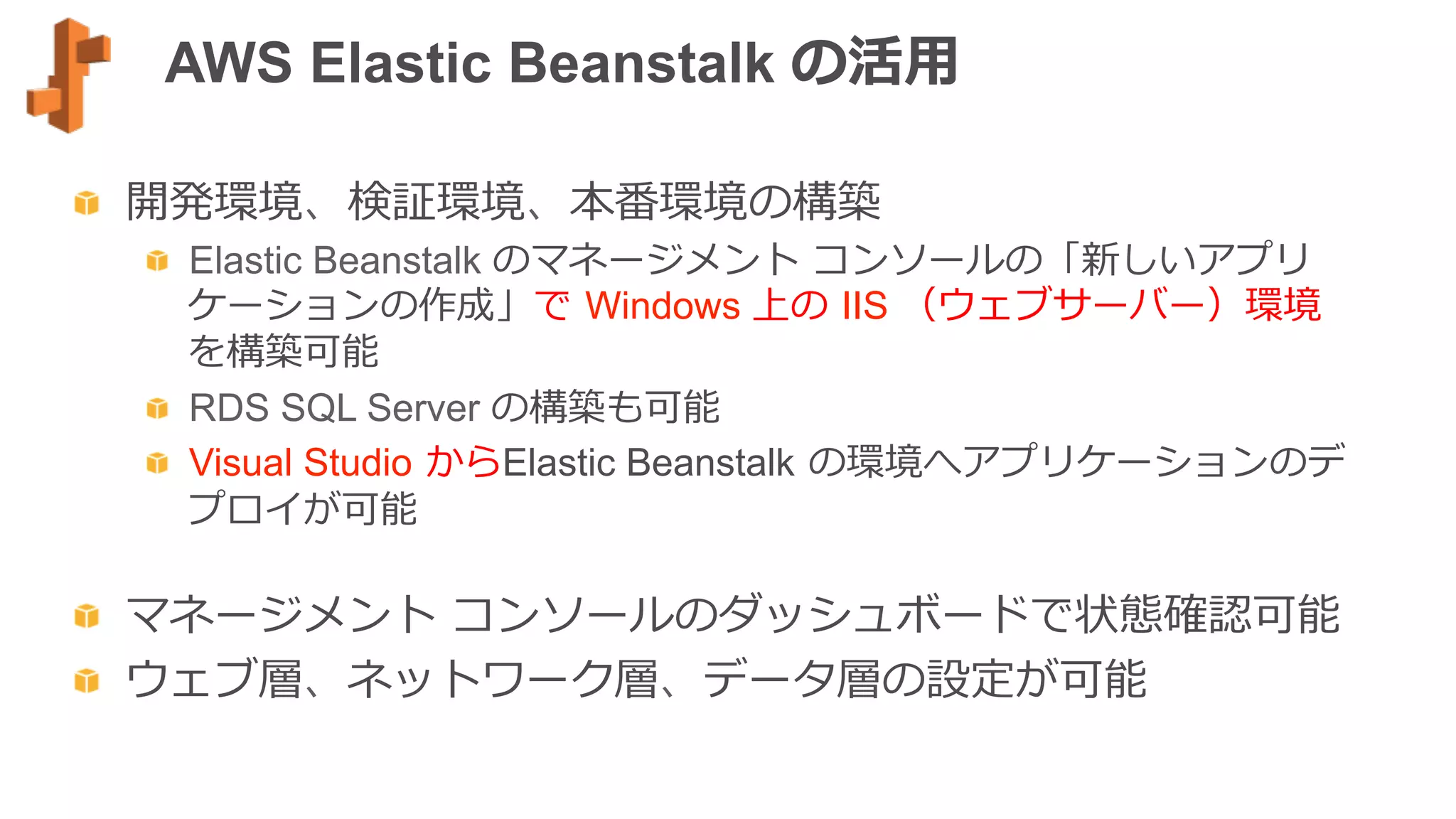AWS Elastic Beanstalk の活⽤用
  開発環境、検証環境、本番環境の構築
  Elastic Beanstalk のマネージメント  コンソールの「新しいアプリ
ケーションの作成」で  Windows 上の  IIS （ウェブサーバー）環境
を構築可能
  RDS SQL Server の構築も可能
  Visual Studio  からElastic Beanstalk  の環境へアプリケーションのデ
プロイが可能
  マネージメント  コンソールのダッシュボードで状態確認可能
  ウェブ層、ネットワーク層、データ層の設定が可能
 