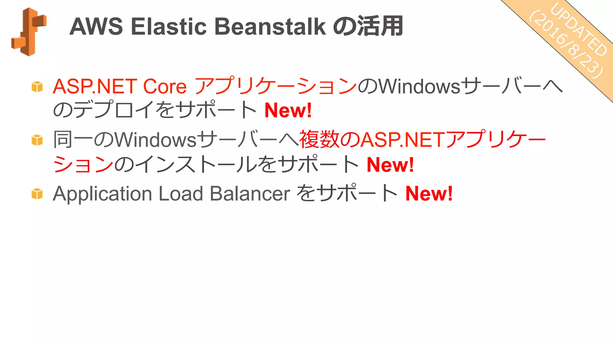 AWS Elastic Beanstalk の活⽤用
  ASP.NET Core  アプリケーションのWindowsサーバーへ
のデプロイをサポート  New!
  同⼀一のWindowsサーバーへ複数のASP.NETアプリケー
ションのインストールをサポート  New!
  Application Load Balancer をサポート  New!
 