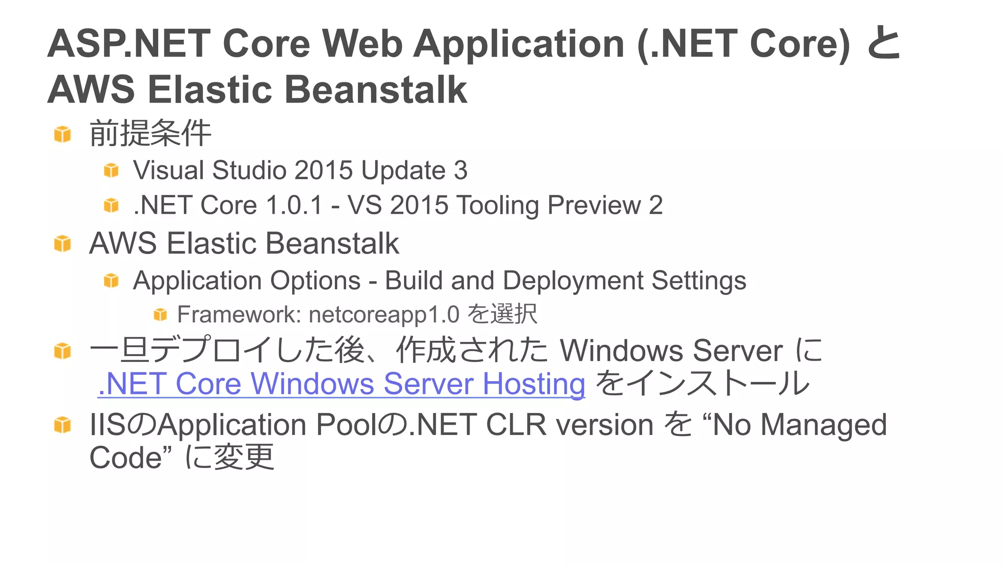 ASP.NET Core Web Application (.NET Core)  と  
AWS Elastic Beanstalk
  前提条件
  Visual Studio 2015 Update 3
  .NET Core 1.0.1 - VS 2015 Tooling Preview 2
  AWS Elastic Beanstalk
  Application Options - Build and Deployment Settings
  Framework: netcoreapp1.0 を選択
  ⼀一旦デプロイした後、作成された  Windows Server  に
.NET Core Windows Server Hosting をインストール
  IISのApplication Poolの.NET CLR version を “No Managed
Code”  に変更更
 