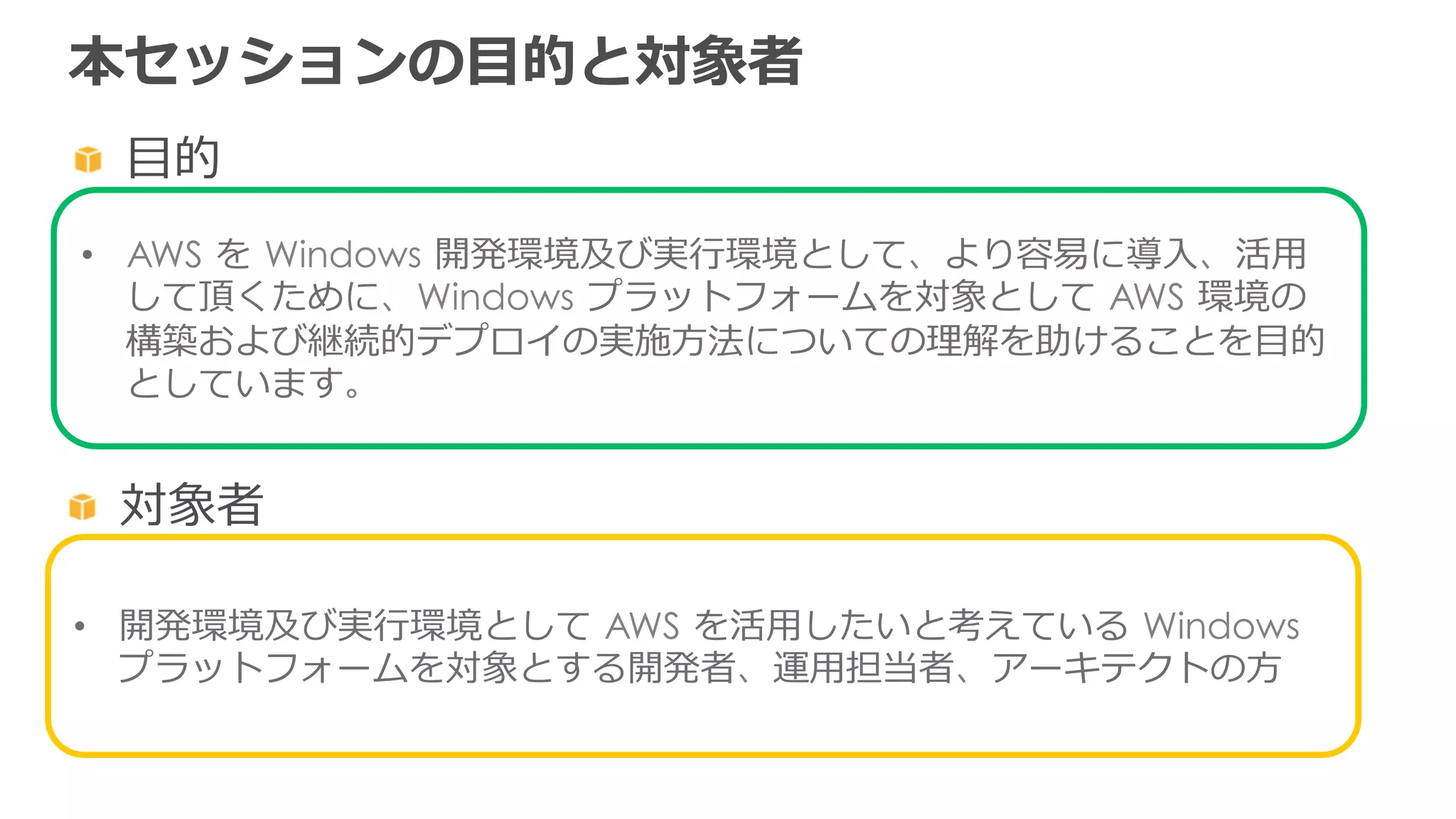 本セッションの⽬目的と対象者
  ⽬目的
•  AWS  を  Windows  開発環境及び実⾏行行環境として、より容易易に導⼊入、活⽤用
して頂くために、Windows  プラットフォームを対象として  AWS  環境の
構築および継続的デプロイの実施⽅方法についての理理解を助けることを⽬目的
としています。
  対象者
•  開発環境及び実⾏行行環境として  AWS  を活⽤用したいと考えている  Windows  
プラットフォームを対象とする開発者、運⽤用担当者、アーキテクトの⽅方
 