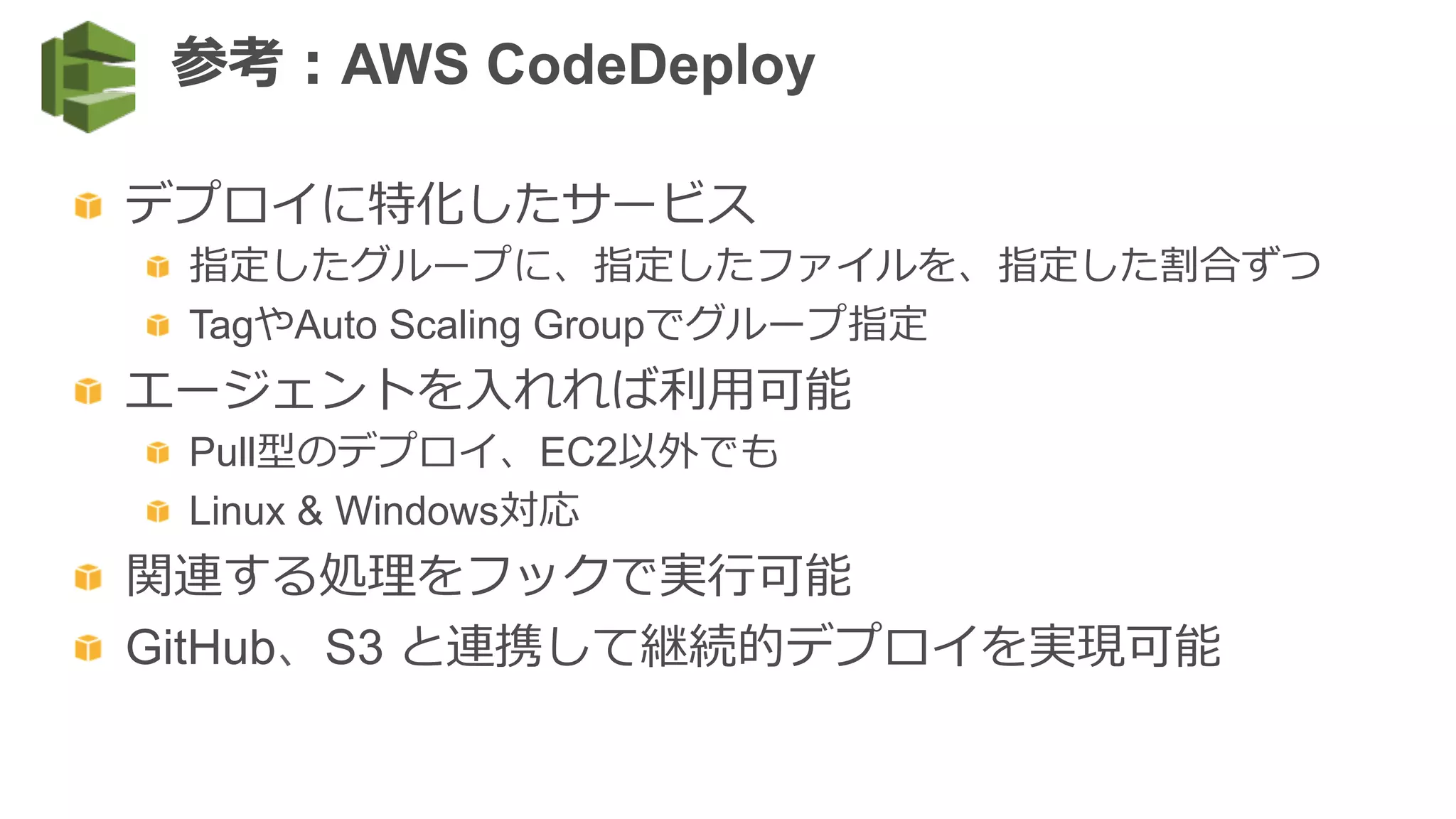   デプロイに特化したサービス
  指定したグループに、指定したファイルを、指定した割合ずつ
  TagやAuto Scaling Groupでグループ指定
  エージェントを⼊入れれば利利⽤用可能
  Pull型のデプロイ、EC2以外でも
  Linux & Windows対応
  関連する処理理をフックで実⾏行行可能
  GitHub、S3 と連携して継続的デプロイを実現可能
参考：AWS CodeDeploy
 