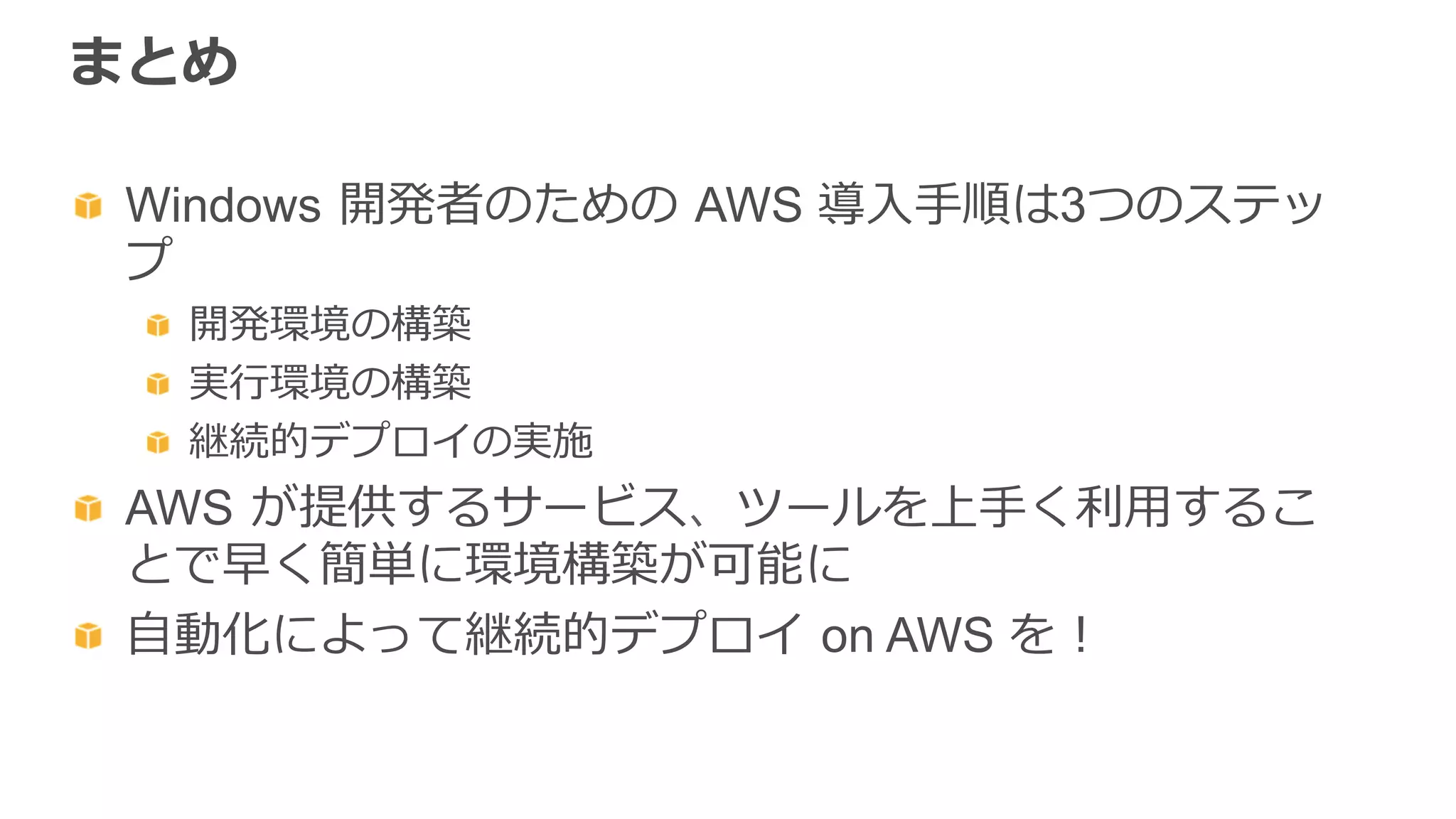 まとめ
  Windows  開発者のための  AWS 導⼊入⼿手順は3つのステッ
プ
  開発環境の構築
  実⾏行行環境の構築
  継続的デプロイの実施
  AWS  が提供するサービス、ツールを上⼿手く利利⽤用するこ
とで早く簡単に環境構築が可能に
  ⾃自動化によって継続的デプロイ  on AWS を！
 